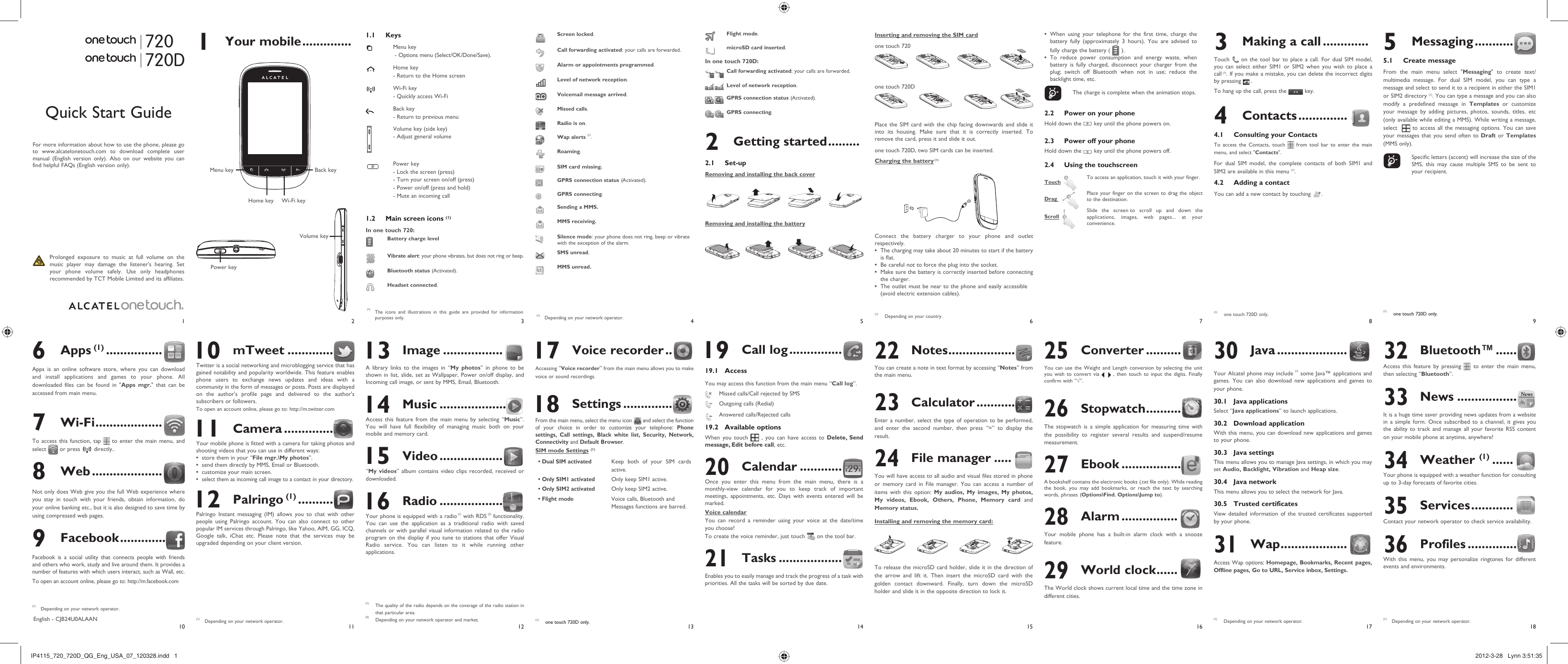 1102113124135146157168918171 Your mobile .............. 1.1 KeysMenu key - Options menu (Select/OK/Done/Save).Home key- Return to the Home screenWi-Fi key- Quickly access Wi-FiBack key - Return to previous menuVolume key (side key)- Adjust general volumePower key- Lock the screen (press)- Turn your screen on/off (press)- Power on/off (press and hold)- Mute an incoming call1.2  Main screen icons (1)In one touch 720:Battery charge levelVibrate alert: your phone vibrates, but does not ring or beep.Bluetooth status (Activated).Headset connected.Screen locked.Call forwarding activated: your calls are forwarded. Alarm or appointments programmed.Level of network reception.Voicemail message arrived.Missed calls.  Radio is on.Wap alerts (1).Roaming.SIM card missing.GPRS connection status (Activated).GPRS connecting.Sending a MMS.MMS receiving.Silence mode: your phone does not ring, beep or vibrate with the exception of the alarm.SMS unread.MMS unread.When using your telephone for the first time, charge the • battery fully (approximately 3 hours). You are advised to fully charge the battery (   ).To reduce power consumption and energy waste, when • battery is fully charged, disconnect your charger from the plug; switch off Bluetooth when not in use; reduce the backlight time, etc.    The charge is complete when the animation stops.2.2  Power on your phoneHold down the   key until the phone powers on.2.3  Power off your phoneHold down the   key until the phone powers off.2.4  Using the touchscreenTouch   To access an application, touch it with your finger.Drag   Place your finger on the screen to drag the object to the destination. Scroll  Slide the screen to scroll up and down the applications, images, web pages... at your convenience.720720D3  Making a call .............Touch   on the tool bar to place a call. For dual SIM model, you can select either SIM1 or SIM2 when you wish to place a call (1). If you make a mistake, you can delete the incorrect digits by pressing   .To hang up the call, press the   key.4 Contacts ..............4.1  Consulting your ContactsTo access the Contacts, touch   from tool bar to enter the main menu, and select &quot;Contacts&quot;. For dual SIM model, the complete contacts of both SIM1 and SIM2 are available in this menu (1).4.2  Adding a contactYou can add a new contact by touching  .(1)  one touch 720D only. 10 mTweet .............Twitter is a social networking and microblogging service that has gained notability and popularity worldwide. This feature enables phone users to exchange news updates and ideas with a community in the form of messages or posts. Posts are displayed on the author&apos;s profile page and delivered to the author&apos;s subscribers or followers. To open an account online, please go to: http://m.twitter.com 11 Camera ..............Your mobile phone is fitted with a camera for taking photos and shooting videos that you can use in different ways:store them in your “•  File mgr.\My photos”.send them directly by MMS, Email or Bluetooth.• customize your main screen.• select them as incoming call image to a contact in your directory.•  12 Palringo (1) ..........  Palringo Instant messaging (IM) allows you to chat with other people using Palringo account. You can also connect to other popular IM services through Palringo, like Yahoo, AIM, GG, ICQ, Google talk, iChat etc. Please note that the services may be upgraded depending on your client version.Quick Start GuideFor more information about how to use the phone, please go to www.alcatelonetouch.com to download complete user manual (English version only). Also on our website you can find helpful FAQs (English version only).  Prolonged exposure to music at full volume on the music player may damage the listener&apos;s hearing. Set your phone volume safely. Use only headphones recommended by TCT Mobile Limited and its affiliates.(1)  The icons and illustrations in this guide are provided for information purposes only.English - CJB24U0ALAAN6 Apps (1) ................Apps is an online software store, where you can download and install applications and games to your phone. All downloaded files can be found in &quot;Apps mgr.&quot; that can be accessed from main menu.7 Wi-Fi ...................To access this function, tap   to enter the main menu, and select   or press   directly..8 Web ....................Not only does Web give you the full Web experience where you stay in touch with your friends, obtain information, do your online banking etc., but it is also designed to save time by using compressed web pages.9 Facebook .............Facebook is a social utility that connects people with friends and others who work, study and live around them. It provides a number of features with which users interact, such as Wall, etc.To open an account online, please go to: http://m.facebook.com5 Messaging ...........5.1 Create messageFrom the main menu select &quot;Messaging&quot; to create text/multimedia message. For dual SIM model, you can type a message and select to send it to a recipient in either the SIM1 or SIM2 directory (1). You can type a message and you can also modify a predefined message in Templates or customize your message by adding pictures, photos, sounds, titles, etc (only available while editing a MMS). While writing a message, select    to access all the messaging options. You can save your messages that you send often to Draft or Templates (MMS only).    Specific letters (accent) will increase the size of the SMS, this may cause multiple SMS to be sent to your recipient.Flight mode.microSD card inserted.In one touch 720D:Call forwarding activated: your calls are forwarded.Level of network reception.GPRS connection status (Activated).GPRS connecting.2 Getting started .........2.1 Set-upRemoving and installing the back coverRemoving and installing the battery(1)  Depending on your network operator. 13 Image .................A library links to the images in “My photos” in phone to be shown in list, slide, set as Wallpaper, Power on/off display, and Incoming call image, or sent by MMS, Email, Bluetooth. 14 Music ...................Access this feature from the main menu by selecting “Music”. You will have full flexibility of managing music both on your mobile and memory card. 15 Video ..................“My videos” album contains video clips recorded, received or downloaded.  16 Radio ..................Your phone is equipped with a radio (1) with RDS (2) functionality. You can use the application as a traditional radio with saved channels or with parallel visual information related to the radio program on the display if you tune to stations that offer Visual Radio service. You can listen to it while running other applications. 17 Voice recorder ..Accessing “Voice recorder” from the main menu allows you to make voice or sound recordings. 18 Settings ..............From the main menu, select the menu icon   and select the function of your choice in order to customize your telephone: Phone settings, Call settings, Black white list, Security, Network, Connectivity and Default Browser. SIM mode Settings (1)• Dual SIM activatedKeep both of your SIM cards active.• Only SIM1 activatedOnly keep SIM1 active.• Only SIM2 activatedOnly keep SIM2 active.• Flight modeVoice calls, Bluetooth and Messages functions are barred. 19 Call log ...............19.1 AccessYou may access this function from the main menu “Call log”.  Missed calls/Call rejected by SMS  Outgoing calls (Redial)  Answered calls/Rejected calls19.2 Available optionsWhen you touch   , you can have access to Delete, Send message, Edit before call, etc.20 Calendar ............Once you enter this menu from the main menu, there is a monthly-view calendar for you to keep track of important meetings, appointments, etc. Days with events entered will be marked.Voice calendarYou can record a reminder using your voice at the date/time you choose! To create the voice reminder, just touch   on the tool bar.21 Tasks ..................Enables you to easily manage and track the progress of a task with priorities. All the tasks will be sorted by due date.22 Notes ...................You can create a note in text format by accessing “Notes” from the main menu.23 Calculator ...........Enter a number, select the type of operation to be performed, and enter the second number, then press “=” to display the result.24 File manager .....You will have access to all audio and visual files stored in phone or memory card in File manager. You can access a number of items with this option: My audios, My images, My photos, My videos, Ebook, Others, Phone, Memory card and Memory status.Installing and removing the memory card:To release the microSD card holder, slide it in the direction of the arrow and lift it. Then insert the microSD card with the golden contact downward. Finally, turn down the microSD holder and slide it in the opposite direction to lock it.(1)  one touch 720D only.(1) The quality of the radio depends on the coverage of the radio station in that particular area.(2) Depending on your network operator and market.Inserting and removing the SIM cardone touch 72012one touch 720DPlace the SIM card with the chip facing downwards and slide it into its housing. Make sure that it is correctly inserted. To remove the card, press it and slide it out. one touch 720D, two SIM cards can be inserted. Charging the battery (1)Connect the battery charger to your phone and outlet respectively.The charging may take about 20 minutes to start if the battery • is flat.Be careful not to force the plug into the socket.• Make sure the battery is correctly inserted before connecting • the charger.The outlet must be near to the phone and easily accessible • (avoid electric extension cables).25 Converter ..........You can use the Weight and Length conversion by selecting the unit you wish to convert via   , then touch to input the digits. Finally confirm with “√”.26 Stopwatch ..........The stopwatch is a simple application for measuring time with the possibility to register several results and suspend/resume measurement.27 Ebook .................A bookshelf contains the electronic books (.txt file only). While reading the book, you may add bookmarks, or reach the text by searching words, phrases (Options\Find, Options\Jump to).28 Alarm ................Your mobile phone has a built-in alarm clock with a snooze feature.29 World clock ......The World clock shows current local time and the time zone in different cities.(1)  Depending on your network operator.(1)  Depending on your network operator.(1)  one touch 720D only.(1)  Depending on your network operator.(1)  Depending on your country.Volume keyBack keyWi-Fi keyHome keyMenu keyPower key30 Java ....................Your Alcatel phone may include (1) some Java™ applications and games. You can also download new applications and games to your phone.30.1 Java applicationsSelect “Java applications” to launch applications.30.2 Download applicationWith this menu, you can download new applications and games to your phone.30.3 Java settingsThis menu allows you to manage Java settings, in which you may set Audio, Backlight, Vibration and Heap size.30.4 Java networkThis menu allows you to select the network for Java.30.5 Trusted certificatesView detailed information of the trusted certificates supported by your phone.31 Wap ...................Access Wap options: Homepage, Bookmarks, Recent pages, Offline pages, Go to URL, Service inbox, Settings.32 Bluetooth™ ......Access this feature by pressing   to enter the main menu, then selecting “Bluetooth”.33 News .................It is a huge time saver providing news updates from a website in a simple form. Once subscribed to a channel, it gives you the ability to track and manage all your favorite RSS content on your mobile phone at anytime, anywhere!34 Weather (1) ......Your phone is equipped with a weather function for consulting up to 3-day forecasts of favorite cities.35 Services ............Contact your network operator to check service availability.36 Profiles ..............With this menu, you may personalize ringtones for different events and environments.(1)  Depending on your network operator.IP4115_720_720D_QG_Eng_USA_07_120328.indd   1IP4115_720_720D_QG_Eng_USA_07_120328.indd   1 2012-3-28   Lynn 3:51:352012-3-28   Lynn 3:51:35