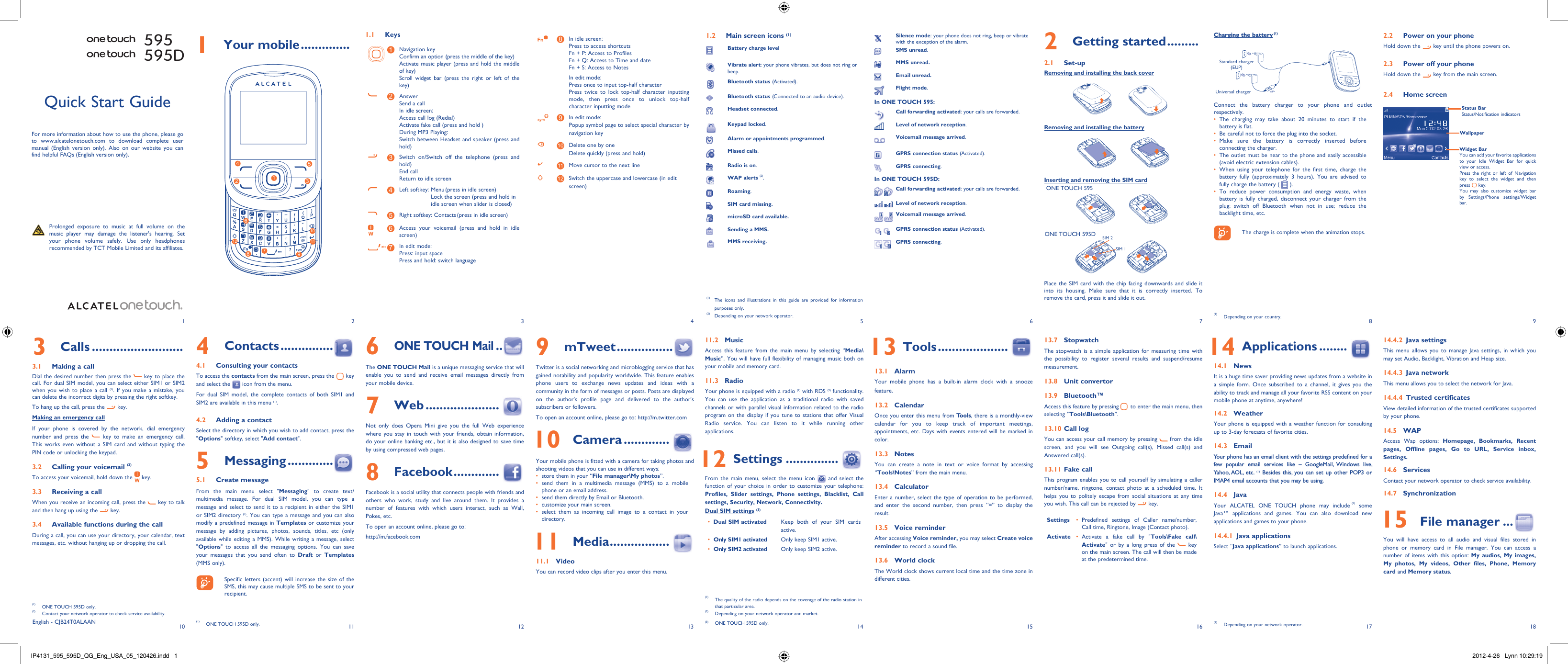 1102113124135146157168918171 Your mobile ..............1.1 Keys1Navigation keyConfirm an option (press the middle of the key)Activate music player (press and hold the middle of key)Scroll widget bar (press the right or left of the key)2AnswerSend a callIn idle screen:Access call log (Redial)Activate fake call (press and hold )During MP3 Playing:Switch between Headset and speaker (press and hold)3Switch on/Switch off the telephone (press and hold)End callReturn to idle screen 4Left softkey:  Menu (press in idle screen)Lock the screen (press and hold in idle screen when slider is closed) 5Right softkey: Contacts (press in idle screen)6Access your voicemail (press and hold in idle screen)7In edit mode:Press: input spacePress and hold: switch language8In idle screen:Press to access shortcutsFn + P: Access to ProfilesFn + Q: Access to Time and dateFn + S: Access to NotesIn edit mode:Press once to input top-half characterPress twice to lock top-half character inputting mode, then press once to unlock top-half character inputting mode9In edit mode:Popup symbol page to select special character by navigation key10 Delete one by oneDelete quickly (press and hold)11 Move cursor to the next line12 Switch the uppercase and lowercase (in edit screen)2 Getting started .........2.1 Set-upRemoving and installing the back coverRemoving and installing the batteryInserting and removing the SIM cardONE TOUCH 595ONE TOUCH 595DSIM 1SIM 2Place the SIM card with the chip facing downwards and slide it into its housing. Make sure that it is correctly inserted. To remove the card, press it and slide it out. 595595DCharging the battery (1)Standard charger (EUP)Universal chargerConnect the battery charger to your phone and outlet respectively.The charging may take about 20 minutes to start if the • battery is flat.Be careful not to force the plug into the socket.• Make sure the battery is correctly inserted before • connecting the charger.The outlet must be near to the phone and easily accessible • (avoid electric extension cables).When using your telephone for the first time, charge the • battery fully (approximately 3 hours). You are advised to fully charge the battery (   ).To reduce power consumption and energy waste, when • battery is fully charged, disconnect your charger from the plug; switch off Bluetooth when not in use; reduce the backlight time, etc.    The charge is complete when the animation stops.6 ONE TOUCH Mail ..The ONE TOUCH Mail is a unique messaging service that will enable you to send and receive email messages directly from your mobile device.7 Web .....................Not only does Opera Mini give you the full Web experience where you stay in touch with your friends, obtain information, do your online banking etc., but it is also designed to save time by using compressed web pages.8 Facebook .............Facebook is a social utility that connects people with friends and others who work, study and live around them. It provides a number of features with which users interact, such as Wall, Pokes, etc.To open an account online, please go to: http://m.facebook.comQuick Start GuideFor more information about how to use the phone, please go to www.alcatelonetouch.com to download complete user manual (English version only). Also on our website you can find helpful FAQs (English version only).  Prolonged exposure to music at full volume on the music player may damage the listener&apos;s hearing. Set your phone volume safely. Use only headphones recommended by TCT Mobile Limited and its affiliates.(1)  The icons and illustrations in this guide are provided for information purposes only.(2)  Depending on your network operator.English - CJB24T0ALAAN4 Contacts ...............4.1  Consulting your contactsTo access the contacts from the main screen, press the   key and select the   icon from the menu. For dual SIM model, the complete contacts of both SIM1 and SIM2 are available in this menu (1).4.2  Adding a contactSelect the directory in which you wish to add contact, press the &quot;Options&quot; softkey, select &quot;Add contact&quot;.5 Messaging .............5.1 Create messageFrom the main menu select &quot;Messaging&quot; to create text/multimedia message. For dual SIM model, you can type a message and select to send it to a recipient in either the SIM1 or SIM2 directory (1). You can type a message and you can also modify a predefined message in Templates or customize your message by adding pictures, photos, sounds, titles, etc (only available while editing a MMS). While writing a message, select &quot;Options&quot; to access all the messaging options. You can save your messages that you send often to Draft or Templates (MMS only).    Specific letters (accent) will increase the size of the SMS, this may cause multiple SMS to be sent to your recipient.(1)  ONE TOUCH 595D only.3 Calls ..........................3.1  Making a callDial the desired number then press the   key to place the call. For dual SIM model, you can select either SIM1 or SIM2 when you wish to place a call (1). If you make a mistake, you can delete the incorrect digits by pressing the right softkey.To hang up the call, press the   key.Making an emergency callIf your phone is covered by the network, dial emergency number and press the   key to make an emergency call. This works even without a SIM card and without typing the PIN code or unlocking the keypad. 3.2  Calling your voicemail (2)To access your voicemail, hold down the   key.3.3  Receiving a callWhen you receive an incoming call, press the   key to talk and then hang up using the   key. 3.4  Available functions during the callDuring a call, you can use your directory, your calendar, text messages, etc. without hanging up or dropping the call.(1)  ONE TOUCH 595D only.(2)  Contact your network operator to check service availability.1.2  Main screen icons (1)Battery charge levelVibrate alert: your phone vibrates, but does not ring or beep.Bluetooth status (Activated).Bluetooth status (Connected to an audio device).Headset connected.Keypad locked.Alarm or appointments programmed.Missed calls.  Radio is on.WAP alerts (2).Roaming.SIM card missing.microSD card available.Sending a MMS.MMS receiving.9 mTweet ................Twitter is a social networking and microblogging service that has gained notability and popularity worldwide. This feature enables phone users to exchange news updates and ideas with a community in the form of messages or posts. Posts are displayed on the author&apos;s profile page and delivered to the author&apos;s subscribers or followers. To open an account online, please go to: http://m.twitter.com 10 Camera .............Your mobile phone is fitted with a camera for taking photos and shooting videos that you can use in different ways:store them in your “•  File manager\My photos”.send them in a multimedia message (MMS) to a mobile • phone or an email address.send them directly by Email or Bluetooth.• customize your main screen.• select them as incoming call image to a contact in your • directory. 11 Media .................11.1 VideoYou can record video clips after you enter this menu.11.2 MusicAccess this feature from the main menu by selecting “Media\Music”. You will have full flexibility of managing music both on your mobile and memory card.11.3 RadioYour phone is equipped with a radio (1) with RDS (2) functionality. You can use the application as a traditional radio with saved channels or with parallel visual information related to the radio program on the display if you tune to stations that offer Visual Radio service. You can listen to it while running other applications.  12 Settings ...............From the main menu, select the menu icon   and select the function of your choice in order to customize your telephone: Profiles, Slider settings, Phone settings, Blacklist, Call settings, Security, Network, Connectivity.Dual SIM settings (3)Dual SIM activated•  Keep both of your SIM cards active.Only SIM1 activated•  Only keep SIM1 active.Only SIM2 activated•  Only keep SIM2 active.  13 Tools ....................13.1 AlarmYour mobile phone has a built-in alarm clock with a snooze feature.13.2 CalendarOnce you enter this menu from Tools, there is a monthly-view calendar for you to keep track of important meetings, appointments, etc. Days with events entered will be marked in color.13.3 NotesYou can create a note in text or voice format by accessing “Tools\Notes” from the main menu.13.4 CalculatorEnter a number, select the type of operation to be performed, and enter the second number, then press “=” to display the result.13.5 Voice reminderAfter accessing Voice reminder, you may select Create voice reminder to record a sound file.13.6 World clockThe World clock shows current local time and the time zone in different cities.13.7  StopwatchThe stopwatch is a simple application for measuring time with the possibility to register several results and suspend/resume measurement.13.8  Unit convertor13.9 Bluetooth™Access this feature by pressing   to enter the main menu, then selecting “Tools\Bluetooth”.13.10 Call log You can access your call memory by pressing   from the idle screen, and you will see Outgoing call(s), Missed call(s) and Answered call(s).13.11 Fake callThis program enables you to call yourself by simulating a caller number/name, ringtone, contact photo at a scheduled time. It helps you to politely escape from social situations at any time you wish. This call can be rejected by   key. Settings Predefined settings of Caller name/number, • Call time, Ringtone, Image (Contact photo).Activate Activate a fake call by &quot;•  Tools\Fake call\Activate&quot; or by a long press of the   key on the main screen. The call will then be made at the predetermined time.(1)  The quality of the radio depends on the coverage of the radio station in that particular area.(2)  Depending on your network operator and market.(3) ONE TOUCH 595D only.Silence mode: your phone does not ring, beep or vibrate with the exception of the alarm.SMS unread.MMS unread.Email unread.Flight mode.In ONE TOUCH 595:Call forwarding activated: your calls are forwarded. Level of network reception.Voicemail message arrived.GPRS connection status (Activated).GPRS connecting.In ONE TOUCH 595D:Call forwarding activated: your calls are forwarded.Level of network reception.Voicemail message arrived.GPRS connection status (Activated).GPRS connecting.  14 Applications ........14.1  NewsIt is a huge time saver providing news updates from a website in a simple form. Once subscribed to a channel, it gives you the ability to track and manage all your favorite RSS content on your mobile phone at anytime, anywhere!14.2 WeatherYour phone is equipped with a weather function for consulting up to 3-day forecasts of favorite cities.14.3  Email Your phone has an email client with the settings predefined for a few popular email services like – GoogleMail, Windows live, Yahoo, AOL, etc. (1) Besides this, you can set up other POP3 or IMAP4 email accounts that you may be using. 14.4  Java Your ALCATEL ONE TOUCH phone may include (1) some Java™ applications and games. You can also download new applications and games to your phone.14.4.1  Java applicationsSelect “Java applications” to launch applications.(1)  Depending on your network operator.2.2  Power on your phoneHold down the   key until the phone powers on.2.3  Power off your phoneHold down the   key from the main screen.2.4 Home screenWidget BarYou can add your favorite applications to your Idle Widget Bar for quick view or access.Press the right or left of Navigation key to select the widget and then press   key.You may also customize widget bar by Settings/Phone settings/Widget bar.Status BarStatus/Notification indicatorsWallpaper14.4.2  Java settingsThis menu allows you to manage Java settings, in which you may set Audio, Backlight, Vibration and Heap size.14.4.3 Java networkThis menu allows you to select the network for Java.14.4.4 Trusted certificatesView detailed information of the trusted certificates supported by your phone.14.5 WAPAccess Wap options: Homepage, Bookmarks, Recent pages, Offline pages, Go to URL, Service inbox, Settings.14.6 ServicesContact your network operator to check service availability.14.7 Synchronization 15 File manager ...You will have access to all audio and visual files stored in phone or memory card in File manager. You can access a number of items with this option: My audios, My images, My photos, My videos, Other files, Phone, Memory card and Memory status.(1)  Depending on your country.127396854101112IP4131_595_595D_QG_Eng_USA_05_120426.indd   1IP4131_595_595D_QG_Eng_USA_05_120426.indd   1 2012-4-26   Lynn 10:29:192012-4-26   Lynn 10:29:19