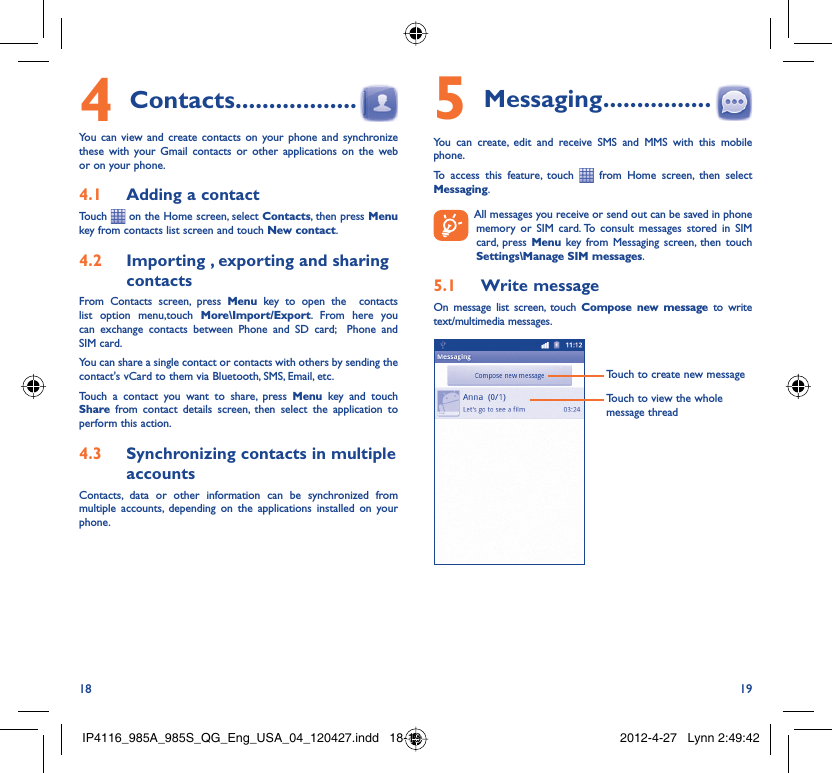 18 19Contacts4   ..................You can view and create contacts on your phone and synchronize these with your Gmail contacts or other applications on the web or on your phone.Adding a contact4.1 Touch   on the Home screen, select Contacts, then press Menu key from contacts list screen and touch New contact.Importing , exporting and sharing 4.2 contactsFrom Contacts screen, press Menu key to open the  contacts list option menu,touch More\Import/Export. From here you can exchange contacts between Phone and SD card;  Phone and SIM card. You can share a single contact or contacts with others by sending the contact&apos;s vCard to them via Bluetooth, SMS, Email, etc.Touch a contact you want to share, press Menu key and touch Share from contact details screen, then select the application to perform this action.Synchronizing contacts in multiple 4.3 accountsContacts, data or other information can be synchronized from multiple accounts, depending on the applications installed on your phone.Messaging5   ................You can create, edit and receive SMS and MMS with this mobile phone.To access this feature, touch   from Home screen, then select Messaging.  All messages you receive or send out can be saved in phone memory or SIM card. To consult messages stored in SIM card, press Menu key from Messaging screen, then touch Settings\Manage SIM messages.Write message5.1 On message list screen, touch Compose new message to write text/multimedia messages.Touch to create new messageTouch to view the whole message threadIP4116_985A_985S_QG_Eng_USA_04_120427.indd   18-19IP4116_985A_985S_QG_Eng_USA_04_120427.indd   18-19 2012-4-27   Lynn 2:49:422012-4-27   Lynn 2:49:42