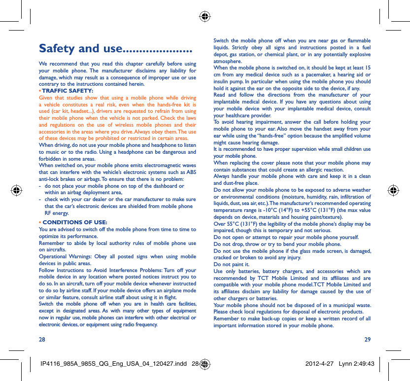 28 29Safety and use .....................We recommend that you read this chapter carefully before using your mobile phone. The manufacturer disclaims any liability for damage, which may result as a consequence of improper use or use contrary to the instructions contained herein.• TRAFFIC  SAFETY:Given that studies show that using a mobile phone while driving a vehicle constitutes a real risk, even when the hands-free kit is used (car kit, headset...), drivers are requested to refrain from using their mobile phone when the vehicle is not parked. Check the laws and regulations on the use of wireless mobile phones and their accessories in the areas where you drive. Always obey them. The use of these devices may be prohibited or restricted in certain areas.When driving, do not use your mobile phone and headphone to listen to music or to the radio. Using a headphone can be dangerous and forbidden in some areas.When switched on, your mobile phone emits electromagnetic waves that can interfere with the vehicle’s electronic systems such as ABS anti-lock brakes or airbags. To ensure that there is no problem:-  do not place your mobile phone on top of the dashboard or within an airbag deployment area,-  check with your car dealer or the car manufacturer to make sure that the car’s electronic devices are shielded from mobile phone RF energy.• CONDITIONS OF USE:You are advised to switch off the mobile phone from time to time to optimize its performance.Remember to abide by local authority rules of mobile phone use on aircrafts.Operational Warnings: Obey all posted signs when using mobile devices in public areas. Follow Instructions to Avoid Interference Problems: Turn off your mobile device in any location where posted notices instruct you to do so. In an aircraft, turn off your mobile device whenever instructed to do so by airline staff. If your mobile device offers an airplane mode or similar feature, consult airline staff about using it in flight.Switch the mobile phone off when you are in health care facilities, except in designated areas. As with many other types of equipment now in regular use, mobile phones can interfere with other electrical or electronic devices, or equipment using radio frequency.Switch the mobile phone off when you are near gas or flammable liquids. Strictly obey all signs and instructions posted in a fuel depot, gas station, or chemical plant, or in any potentially explosive atmosphere.When the mobile phone is switched on, it should be kept at least 15 cm from any medical device such as a pacemaker, a hearing aid or insulin pump. In particular when using the mobile phone you should hold it against the ear on the opposite side to the device, if any. Read and follow the directions from the manufacturer of your implantable medical device. If you have any questions about using your mobile device with your implantable medical device, consult your healthcare provider.To avoid hearing impairment, answer the call before holding your mobile phone to your ear. Also move the handset away from your ear while using the “hands-free” option because the amplified volume might cause hearing damage.It is recommended to have proper supervision while small children use your mobile phone.When replacing the cover please note that your mobile phone may contain substances that could create an allergic reaction.Always handle your mobile phone with care and keep it in a clean and dust-free place.Do not allow your mobile phone to be exposed to adverse weather or environmental conditions (moisture, humidity, rain, infiltration of liquids, dust, sea air, etc.). The manufacturer’s recommended operating temperature range is -10°C (14°F) to +55°C (131°F) (the max value depends on device, materials and housing paint/texture).Over 55°C (131°F) the legibility of the mobile phone’s display may be impaired, though this is temporary and not serious. Do not open or attempt to repair your mobile phone yourself.Do not drop, throw or try to bend your mobile phone.Do not use the mobile phone if the glass made screen, is damaged, cracked or broken to avoid any injury.Do not paint it.Use only batteries, battery chargers, and accessories which are recommended by TCT Mobile Limited and its affiliates and are compatible with your mobile phone model.TCT Mobile Limited and its affiliates disclaim any liability for damage caused by the use of other chargers or batteries.Your mobile phone should not be disposed of in a municipal waste. Please check local regulations for disposal of electronic products.Remember to make back-up copies or keep a written record of all important information stored in your mobile phone.IP4116_985A_985S_QG_Eng_USA_04_120427.indd   28-29IP4116_985A_985S_QG_Eng_USA_04_120427.indd   28-29 2012-4-27   Lynn 2:49:432012-4-27   Lynn 2:49:43