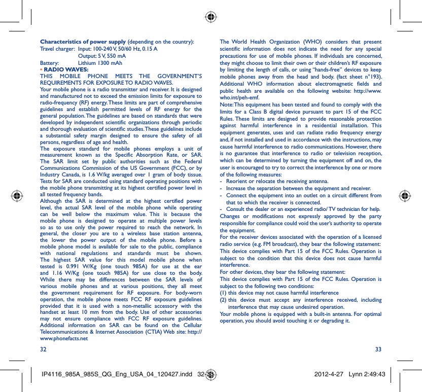 32 33The World Health Organization (WHO) considers that present scientific information does not indicate the need for any special precautions for use of mobile phones. If individuals are concerned, they might choose to limit their own or their children’s RF exposure by limiting the length of calls, or using “hands-free” devices to keep mobile phones away from the head and body. (fact sheet n°193). Additional WHO information about electromagnetic fields and public health are available on the following website: http://www.who.int/peh-emf. Note: This equipment has been tested and found to comply with the limits for a Class B digital device pursuant to part 15 of the FCC Rules. These limits are designed to provide reasonable protection against harmful interference in a residential installation. This equipment generates, uses and can radiate radio frequency energy and, if not installed and used in accordance with the instructions, may cause harmful interference to radio communications. However, there is no guarantee that interference to radio or television reception, which can be determined by turning the equipment off and on, the user is encouraged to try to correct the interference by one or more of the following measures:-  Reorient or relocate the receiving antenna.-  Increase the separation between the equipment and receiver.-  Connect the equipment into an outlet on a circuit different from that to which the receiver is connected.-  Consult the dealer or an experienced radio/ TV technician for help.Changes or modifications not expressly approved by the party responsible for compliance could void the user’s authority to operate the equipment.For the receiver devices associated with the operation of a licensed radio service (e.g. FM broadcast), they bear the following statement:This device complies with Part 15 of the FCC Rules. Operation is subject to the condition that this device does not cause harmful interference.For other devices, they bear the following statement:This device complies with Part 15 of the FCC Rules. Operation is subject to the following two conditions:(1) this device may not cause harmful interference(2)  this device must accept any interference received, including interference that may cause undesired operation.Your mobile phone is equipped with a built-in antenna. For optimal operation, you should avoid touching it or degrading it.Characteristics of power supply (depending on the country):Travel charger:  Input: 100-240 V, 50/60 Hz, 0.15 A  Output: 5 V, 550 mA Battery:  Lithium 1300 mAh• RADIO WAVES:THIS MOBILE PHONE MEETS THE GOVERNMENT’S REQUIREMENTS FOR EXPOSURE TO RADIO WAVES.Your mobile phone is a radio transmitter and receiver. It is designed and manufactured not to exceed the emission limits for exposure to radio-frequency (RF) energy. These limits are part of comprehensive guidelines and establish permitted levels of RF energy for the general population. The guidelines are based on standards that were developed by independent scientific organizations through periodic and thorough evaluation of scientific studies. These guidelines include a substantial safety margin designed to ensure the safety of all persons, regardless of age and health.The exposure standard for mobile phones employs a unit of measurement known as the Specific Absorption Rate, or SAR. The SAR limit set by public authorities such as the Federal Communications Commission of the US Government (FCC), or by Industry Canada, is 1.6 W/kg averaged over 1 gram of body tissue. Tests for SAR are conducted using standard operating positions with the mobile phone transmitting at its highest certified power level in all tested frequency bands.Although the SAR is determined at the highest certified power level, the actual SAR level of the mobile phone while operating can be well below the maximum value. This is because the mobile phone is designed to operate at multiple power levels so as to use only the power required to reach the network. In general, the closer you are to a wireless base station antenna, the lower the power output of the mobile phone. Before a mobile phone model is available for sale to the public, compliance with national regulations and standards must be shown.The highest SAR value for this model mobile phone when tested is 0.991 W/Kg (one touch 985A) for use at the ear and 1.16 W/Kg (one touch 985A) for use close to the body. While there may be differences between the SAR levels of various mobile phones and at various positions, they all meet the government requirement for RF exposure. For body-worn operation, the mobile phone meets FCC RF exposure guidelines provided that it is used with a non-metallic accessory with the handset at least 10 mm from the body. Use of other accessories may not ensure compliance with FCC RF exposure guidelines.Additional information on SAR can be found on the Cellular Telecommunications &amp; Internet Association (CTIA) Web site: http://www.phonefacts.netIP4116_985A_985S_QG_Eng_USA_04_120427.indd   32-33IP4116_985A_985S_QG_Eng_USA_04_120427.indd   32-33 2012-4-27   Lynn 2:49:432012-4-27   Lynn 2:49:43