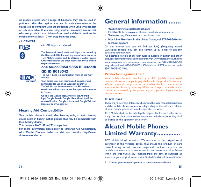 34 35As mobile devices offer a range of functions, they can be used in positions other than against your ear. In such circumstances the device will be compliant with the guidelines when used with headset or usb data cable. If you are using another accessory ensure that whatever product is used is free of any metal and that it positions the mobile phone at least 10 mm away from the body.LICENCES • microSD Logo is a trademark. The Bluetooth word mark and logos are owned by the Bluetooth SIG, Inc. and any use of such marks by TCT Mobile Limited and its affiliates is under license. Other trademarks and trade names are those of their respective owners.  one touch 985A/985S Bluetooth QD ID B018542 The Wi-Fi Logo is a certification mark of the Wi-Fi Alliance.Your device uses non-harmonized frequency and is intended for use in all European countries. The WLAN can be operated in the EU without restriction indoors, but cannot be operated outdoors in France. Google, the Google logo, Android, the Android logo, Google Search, Google Maps, Gmail, YouTube, Android Market, Google latitude and Google Talk are trademarks of Google Inc.Hearing Aid CompatibilityYour mobile phone is rated: «For Hearing Aid», to assist hearing device users in finding mobile phones that may be compatible with their hearing devices.This device is HAC M3 and T3 compatible.For more information please refer to «Hearing Aid Compatibility with Mobile Phones» leaflet or visit our website http://www.alcatelonetouch.comGeneral information .......• Website: www.alcatelonetouch.com• Facebook: http://www.facebook.com/alcatelonetouchusa• Twitter: http://www.twitter.com/alcatel1touch• Hot Line Number: In the United States, call 877-702-3444 for technical support.On our Internet site, you will find our FAQ (Frequently Asked Questions) section. You can also contact us by e-mail to ask any questions you may have. An electronic version of this user guide is available in English and other languages according to availability on our server: www.alcatelonetouch.comYour telephone is a transceiver that operates on GSM/GPRS/EDGE in quad-band with 850/900/1800/1900 MHz or UMTS in tri-band with 850/1700/2100 MHz.Protection against theft (1)Your mobile phone is identified by an IMEI (mobile phone serial number) shown on the packaging label and in the product’s memory. We recommend that you note the number the first time you use your mobile phone by entering *#06# and keep it in a safe place. It may be requested by the police or your operator if your mobile phone is stolen. DisclaimerThere may be certain differences between the user manual description and the mobile phone’s operation, depending on the software release of your mobile phone or specific operator services.TCT Mobile shall not be held legally responsible for such differences, if any, nor for their potential consequences, which responsibility shall be borne by the operator exclusively.Alcatel Mobile Phones Limited Warranty ..............TCT Mobile North America LTD warrants to the original retail purchaser of this wireless device, that should this product or part thereof during normal consumer usage and condition, be proven to be defective in material or workmanship that results in product failure within the first twelve (12) months from the date of purchase as shown on your original sales receipt. Such defect(s) will be repaired or  (1)  Contact your network operator to check service availability.IP4116_985A_985S_QG_Eng_USA_04_120427.indd   34-35IP4116_985A_985S_QG_Eng_USA_04_120427.indd   34-35 2012-4-27   Lynn 2:49:432012-4-27   Lynn 2:49:43