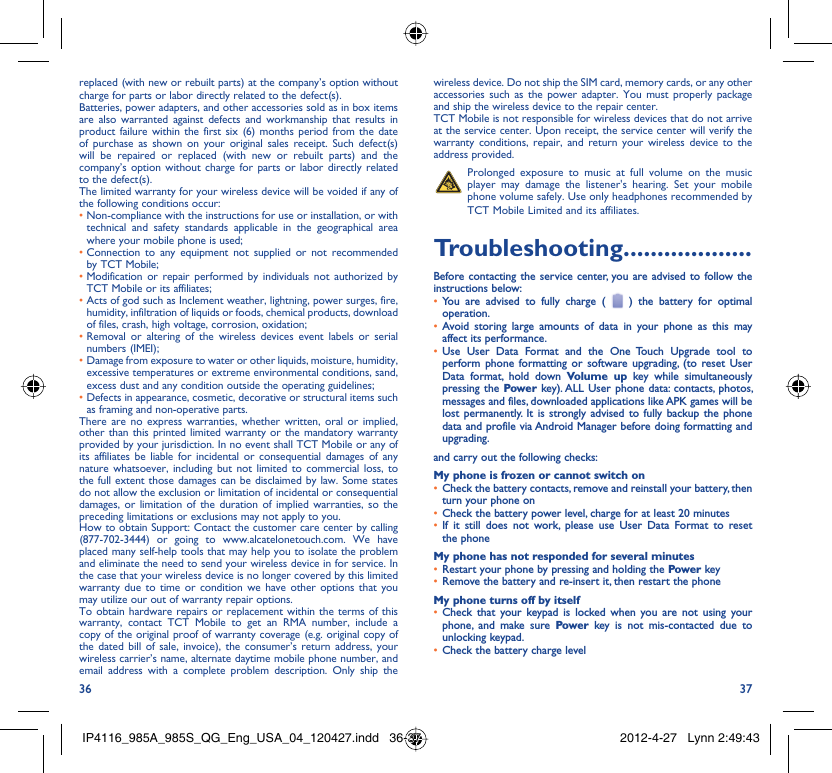 36 37replaced (with new or rebuilt parts) at the company’s option without charge for parts or labor directly related to the defect(s).Batteries, power adapters, and other accessories sold as in box items are also warranted against defects and workmanship that results in product failure within the first six (6) months period from the date of purchase as shown on your original sales receipt. Such defect(s) will be repaired or replaced (with new or rebuilt parts) and the company’s option without charge for parts or labor directly related to the defect(s).The limited warranty for your wireless device will be voided if any of the following conditions occur:•  Non-compliance with the instructions for use or installation, or with technical and safety standards applicable in the geographical area where your mobile phone is used;•  Connection to any equipment not supplied or not recommended by TCT Mobile;•  Modification or repair performed by individuals not authorized by TCT Mobile or its affiliates;•  Acts of god such as Inclement weather, lightning, power surges, fire, humidity, infiltration of liquids or foods, chemical products, download of files, crash, high voltage, corrosion, oxidation;•  Removal or altering of the wireless devices event labels or serial numbers (IMEI);•  Damage from exposure to water or other liquids, moisture, humidity, excessive temperatures or extreme environmental conditions, sand, excess dust and any condition outside the operating guidelines;•  Defects in appearance, cosmetic, decorative or structural items such as framing and non-operative parts.There are no express warranties, whether written, oral or implied, other than this printed limited warranty or the mandatory warranty provided by your jurisdiction. In no event shall TCT Mobile or any of its affiliates be liable for incidental or consequential damages of any nature whatsoever, including but not limited to commercial loss, to the full extent those damages can be disclaimed by law. Some states do not allow the exclusion or limitation of incidental or consequential damages, or limitation of the duration of implied warranties, so the preceding limitations or exclusions may not apply to you.How to obtain Support: Contact the customer care center by calling (877-702-3444) or going to www.alcatelonetouch.com. We have placed many self-help tools that may help you to isolate the problem and eliminate the need to send your wireless device in for service. In the case that your wireless device is no longer covered by this limited warranty due to time or condition we have other options that you may utilize our out of warranty repair options.To obtain hardware repairs or replacement within the terms of this warranty, contact TCT Mobile to get an RMA number, include a copy of the original proof of warranty coverage (e.g. original copy of the dated bill of sale, invoice), the consumer’s return address, your wireless carrier’s name, alternate daytime mobile phone number, and email address with a complete problem description. Only ship the wireless device. Do not ship the SIM card, memory cards, or any other accessories such as the power adapter. You must properly package and ship the wireless device to the repair center. TCT Mobile is not responsible for wireless devices that do not arrive at the service center. Upon receipt, the service center will verify the warranty conditions, repair, and return your wireless device to the address provided.   Prolonged exposure to music at full volume on the music player may damage the listener&apos;s hearing. Set your mobile phone volume safely. Use only headphones recommended by TCT Mobile Limited and its affiliates.Troubleshooting...................Before contacting the service center, you are advised to follow the instructions below:You are advised to fully charge ( •   ) the battery for optimal operation.Avoid storing large amounts of data in your phone as this may • affect its performance.Use User Data Format and the One Touch Upgrade tool to • perform phone formatting or software upgrading, (to reset User Data format, hold down Volume up key while simultaneously pressing the Power key). ALL User phone data: contacts, photos, messages and files, downloaded applications like APK games will be lost permanently. It is strongly advised to fully backup the phone data and profile via Android Manager before doing formatting and upgrading.and carry out the following checks:My phone is frozen or cannot switch onCheck the battery contacts, remove and reinstall your battery, then • turn your phone on Check the battery power level, charge for at least 20 minutes• If it still does not work, please use User Data Format to reset • the phoneMy phone has not responded for several minutesRestart your phone by pressing and holding the •  Power keyRemove the battery and re-insert it, then restart the phone• My phone turns off by itselfCheck that your keypad is locked when you are not using your • phone, and make sure Power key is not mis-contacted due to unlocking keypad.Check the battery charge level• IP4116_985A_985S_QG_Eng_USA_04_120427.indd   36-37IP4116_985A_985S_QG_Eng_USA_04_120427.indd   36-37 2012-4-27   Lynn 2:49:432012-4-27   Lynn 2:49:43
