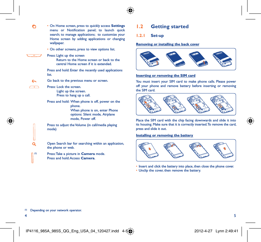 4 5On Home screen, press to quickly access •  Settings menu or Notification panel; to launch quick search; to manage applications;  to customize your Home screen by adding applications or changing wallpaper.On other screens, press to view options list.• Press:  Light up the screenReturn to the Home screen or back to the central Home screen if it is extended.Press and hold: Enter the recently used applications list.Go back to the previous menu or screen.Press:  Lock the screen.Light up the screen.Press to hang up a call.Press and hold:  When phone is off, power on the phone.When phone is on, enter Phone options: Silent mode, Airplane mode, Power off.Press to adjust the Volume (in call/media playing mode)Open Search bar for searching within an application, the phone or web. (1) Press: Take a picture in Camera mode.Press and hold: Access Camera.(1)(1)  Depending on your network operator.Getting started1.2  Set-up1.2.1 Removing or installing the back cover Inserting or removing the SIM cardYou must insert your SIM card to make phone calls. Please power off your phone and remove battery before inserting or removing the SIM card.Place the SIM card with the chip facing downwards and slide it into its housing. Make sure that it is correctly inserted. To remove the card, press and slide it out.Installing or removing the batteryInsert and click the battery into place, then close the phone cover.• Unclip the cover, then remove the battery.• IP4116_985A_985S_QG_Eng_USA_04_120427.indd   4-5IP4116_985A_985S_QG_Eng_USA_04_120427.indd   4-5 2012-4-27   Lynn 2:49:412012-4-27   Lynn 2:49:41