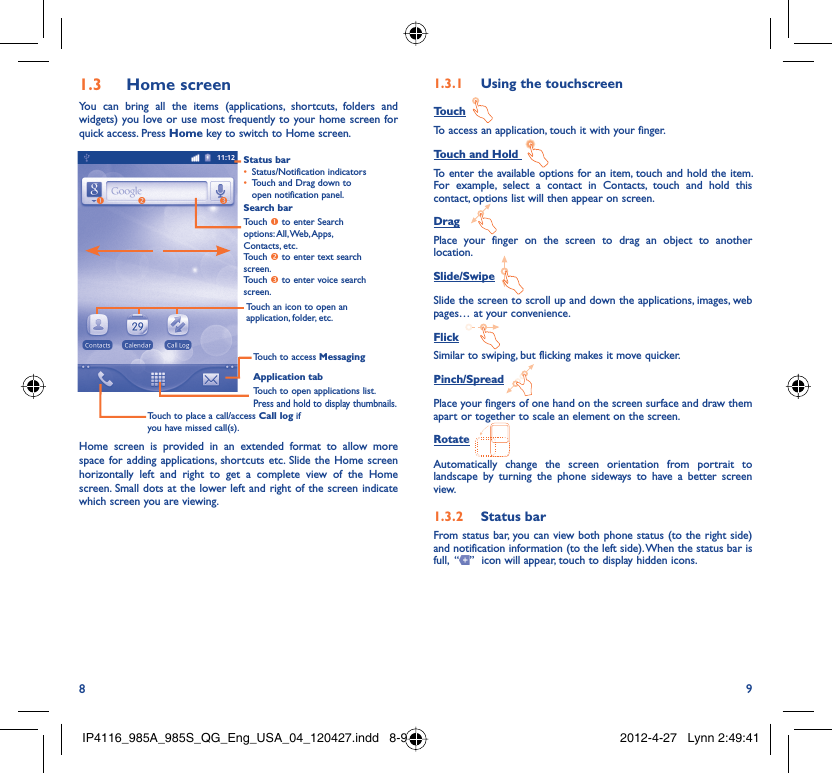 8 9Home screen1.3 You can bring all the items (applications, shortcuts, folders and widgets) you love or use most frequently to your home screen for quick access. Press Home key to switch to Home screen.Status barStatus/Notification indicators • Touch and Drag down to • open notification panel.Application tabTouch to open applications list.Press and hold to display thumbnails.Touch to access MessagingTouch to place a call/access Call log if you have missed call(s).Search barTouch n to enter Search options: All, Web, Apps, Contacts, etc.Touch o to enter text search screen.Touch p to enter voice search screen.Touch an icon to open an application, folder, etc.npoHome screen is provided in an extended format to allow more space for adding applications, shortcuts etc. Slide the Home screen horizontally left and right to get a complete view of the Home screen. Small dots at the lower left and right of the screen indicate which screen you are viewing.  Using the touchscreen1.3.1 TouchTo access an application, touch it with your finger.Touch and Hold To enter the available options for an item, touch and hold the item. For example, select a contact in Contacts, touch and hold this contact, options list will then appear on screen.DragPlace your finger on the screen to drag an object to another location.Slide/SwipeSlide the screen to scroll up and down the applications, images, web pages… at your convenience.FlickSimilar to swiping, but flicking makes it move quicker.Pinch/SpreadPlace your fingers of one hand on the screen surface and draw them apart or together to scale an element on the screen.RotateAutomatically change the screen orientation from portrait to landscape by turning the phone sideways to have a better screen view.Status bar1.3.2 From status bar, you can view both phone status (to the right side) and notification information (to the left side). When the status bar is full,  “ ”  icon will appear, touch to display hidden icons. IP4116_985A_985S_QG_Eng_USA_04_120427.indd   8-9IP4116_985A_985S_QG_Eng_USA_04_120427.indd   8-9 2012-4-27   Lynn 2:49:412012-4-27   Lynn 2:49:41