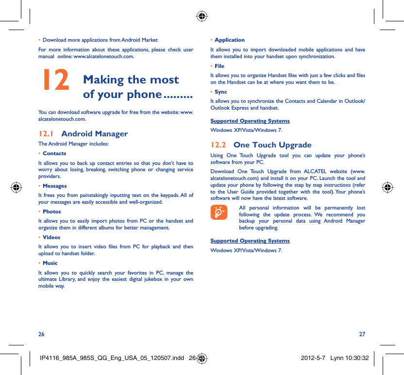 26 27Download more applications from Android Market • For more information about these applications, please check user manual  online: www.alcatelonetouch.com. Making the most 12  of your phone .........You can download software upgrade for free from the website: www.alcatelonetouch.com.Android Manager12.1 The Android Manager includes:Contacts• It allows you to back up contact entries so that you don&apos;t have to worry about losing, breaking, switching phone or changing service providers.Messages• It frees you from painstakingly inputting text on the keypads. All of your messages are easily accessible and well-organized.Photos• It allows you to easily import photos from PC or the handset and organize them in different albums for better management.Videos• It allows you to insert video files from PC for playback and then upload to handset folder.Music• It allows you to quickly search your favorites in PC, manage the ultimate Library, and enjoy the easiest digital jukebox in your own mobile way. Application • It allows you to import downloaded mobile applications and have them installed into your handset upon synchronization.File • It allows you to organize Handset files with just a few clicks and files on the Handset can be at where you want them to be.Sync• It allows you to synchronize the Contacts and Calendar in Outlook/ Outlook Express and handset.Supported Operating SystemsWindows XP/Vista/Windows 7.One Touch Upgrade12.2 Using One Touch Upgrade tool you can update your phone’s software from your PC. Download One Touch Upgrade from ALCATEL website (www.alcatelonetouch.com) and install it on your PC. Launch the tool and update your phone by following the step by step instructions (refer to the User Guide provided together with the tool). Your phone’s software will now have the latest software.  All personal information will be permanently lost following the update process. We recommend you backup your personal data using Android Manager before upgrading.Supported Operating SystemsWindows XP/Vista/Windows 7.IP4116_985A_985S_QG_Eng_USA_05_120507.indd   26-27IP4116_985A_985S_QG_Eng_USA_05_120507.indd   26-27 2012-5-7   Lynn 10:30:322012-5-7   Lynn 10:30:32