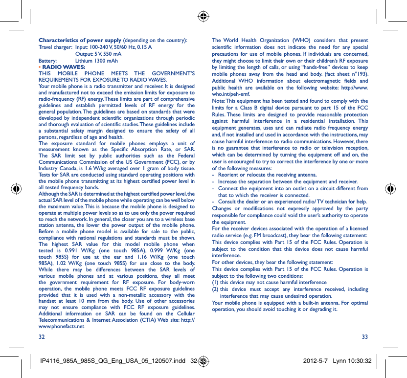 32 33The World Health Organization (WHO) considers that present scientific information does not indicate the need for any special precautions for use of mobile phones. If individuals are concerned, they might choose to limit their own or their children’s RF exposure by limiting the length of calls, or using “hands-free” devices to keep mobile phones away from the head and body. (fact sheet n°193). Additional WHO information about electromagnetic fields and public health are available on the following website: http://www.who.int/peh-emf. Note: This equipment has been tested and found to comply with the limits for a Class B digital device pursuant to part 15 of the FCC Rules. These limits are designed to provide reasonable protection against harmful interference in a residential installation. This equipment generates, uses and can radiate radio frequency energy and, if not installed and used in accordance with the instructions, may cause harmful interference to radio communications. However, there is no guarantee that interference to radio or television reception, which can be determined by turning the equipment off and on, the user is encouraged to try to correct the interference by one or more of the following measures:-  Reorient or relocate the receiving antenna.-  Increase the separation between the equipment and receiver.-  Connect the equipment into an outlet on a circuit different from that to which the receiver is connected.-  Consult the dealer or an experienced radio/ TV technician for help.Changes or modifications not expressly approved by the party responsible for compliance could void the user’s authority to operate the equipment.For the receiver devices associated with the operation of a licensed radio service (e.g. FM broadcast), they bear the following statement:This device complies with Part 15 of the FCC Rules. Operation is subject to the condition that this device does not cause harmful interference.For other devices, they bear the following statement:This device complies with Part 15 of the FCC Rules. Operation is subject to the following two conditions:(1) this device may not cause harmful interference(2)  this device must accept any interference received, including interference that may cause undesired operation.Your mobile phone is equipped with a built-in antenna. For optimal operation, you should avoid touching it or degrading it.Characteristics of power supply (depending on the country):Travel charger:  Input: 100-240 V, 50/60 Hz, 0.15 A  Output: 5 V, 550 mA Battery:  Lithium 1300 mAh• RADIO WAVES:THIS MOBILE PHONE MEETS THE GOVERNMENT’S REQUIREMENTS FOR EXPOSURE TO RADIO WAVES.Your mobile phone is a radio transmitter and receiver. It is designed and manufactured not to exceed the emission limits for exposure to radio-frequency (RF) energy. These limits are part of comprehensive guidelines and establish permitted levels of RF energy for the general population. The guidelines are based on standards that were developed by independent scientific organizations through periodic and thorough evaluation of scientific studies. These guidelines include a substantial safety margin designed to ensure the safety of all persons, regardless of age and health.The exposure standard for mobile phones employs a unit of measurement known as the Specific Absorption Rate, or SAR. The SAR limit set by public authorities such as the Federal Communications Commission of the US Government (FCC), or by Industry Canada, is 1.6 W/kg averaged over 1 gram of body tissue. Tests for SAR are conducted using standard operating positions with the mobile phone transmitting at its highest certified power level in all tested frequency bands.Although the SAR is determined at the highest certified power level, the actual SAR level of the mobile phone while operating can be well below the maximum value. This is because the mobile phone is designed to operate at multiple power levels so as to use only the power required to reach the network. In general, the closer you are to a wireless base station antenna, the lower the power output of the mobile phone. Before a mobile phone model is available for sale to the public, compliance with national regulations and standards must be shown.The highest SAR value for this model mobile phone when tested is 0.991 W/Kg (one touch 985A), 0.999 W/Kg (one touch 985S) for use at the ear and 1.16 W/Kg (one touch 985A), 1.02 W/Kg (one touch 985S) for use close to the body. While there may be differences between the SAR levels of various mobile phones and at various positions, they all meet the government requirement for RF exposure. For body-worn operation, the mobile phone meets FCC RF exposure guidelines provided that it is used with a non-metallic accessory with the handset at least 10 mm from the body. Use of other accessories may not ensure compliance with FCC RF exposure guidelines.Additional information on SAR can be found on the Cellular Telecommunications &amp; Internet Association (CTIA) Web site: http://www.phonefacts.netIP4116_985A_985S_QG_Eng_USA_05_120507.indd   32-33IP4116_985A_985S_QG_Eng_USA_05_120507.indd   32-33 2012-5-7   Lynn 10:30:322012-5-7   Lynn 10:30:32