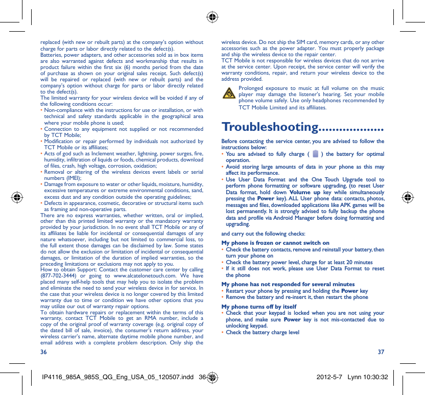 36 37replaced (with new or rebuilt parts) at the company’s option without charge for parts or labor directly related to the defect(s).Batteries, power adapters, and other accessories sold as in box items are also warranted against defects and workmanship that results in product failure within the first six (6) months period from the date of purchase as shown on your original sales receipt. Such defect(s) will be repaired or replaced (with new or rebuilt parts) and the company’s option without charge for parts or labor directly related to the defect(s).The limited warranty for your wireless device will be voided if any of the following conditions occur:•  Non-compliance with the instructions for use or installation, or with technical and safety standards applicable in the geographical area where your mobile phone is used;•  Connection to any equipment not supplied or not recommended by TCT Mobile;•  Modification or repair performed by individuals not authorized by TCT Mobile or its affiliates;•  Acts of god such as Inclement weather, lightning, power surges, fire, humidity, infiltration of liquids or foods, chemical products, download of files, crash, high voltage, corrosion, oxidation;•  Removal or altering of the wireless devices event labels or serial numbers (IMEI);•  Damage from exposure to water or other liquids, moisture, humidity, excessive temperatures or extreme environmental conditions, sand, excess dust and any condition outside the operating guidelines;•  Defects in appearance, cosmetic, decorative or structural items such as framing and non-operative parts.There are no express warranties, whether written, oral or implied, other than this printed limited warranty or the mandatory warranty provided by your jurisdiction. In no event shall TCT Mobile or any of its affiliates be liable for incidental or consequential damages of any nature whatsoever, including but not limited to commercial loss, to the full extent those damages can be disclaimed by law. Some states do not allow the exclusion or limitation of incidental or consequential damages, or limitation of the duration of implied warranties, so the preceding limitations or exclusions may not apply to you.How to obtain Support: Contact the customer care center by calling (877-702-3444) or going to www.alcatelonetouch.com. We have placed many self-help tools that may help you to isolate the problem and eliminate the need to send your wireless device in for service. In the case that your wireless device is no longer covered by this limited warranty due to time or condition we have other options that you may utilize our out of warranty repair options.To obtain hardware repairs or replacement within the terms of this warranty, contact TCT Mobile to get an RMA number, include a copy of the original proof of warranty coverage (e.g. original copy of the dated bill of sale, invoice), the consumer’s return address, your wireless carrier’s name, alternate daytime mobile phone number, and email address with a complete problem description. Only ship the wireless device. Do not ship the SIM card, memory cards, or any other accessories such as the power adapter. You must properly package and ship the wireless device to the repair center. TCT Mobile is not responsible for wireless devices that do not arrive at the service center. Upon receipt, the service center will verify the warranty conditions, repair, and return your wireless device to the address provided.   Prolonged exposure to music at full volume on the music player may damage the listener&apos;s hearing. Set your mobile phone volume safely. Use only headphones recommended by TCT Mobile Limited and its affiliates.Troubleshooting...................Before contacting the service center, you are advised to follow the instructions below:You are advised to fully charge ( •   ) the battery for optimal operation.Avoid storing large amounts of data in your phone as this may • affect its performance.Use User Data Format and the One Touch Upgrade tool to • perform phone formatting or software upgrading, (to reset User Data format, hold down Volume up key while simultaneously pressing the Power key). ALL User phone data: contacts, photos, messages and files, downloaded applications like APK games will be lost permanently. It is strongly advised to fully backup the phone data and profile via Android Manager before doing formatting and upgrading.and carry out the following checks:My phone is frozen or cannot switch onCheck the battery contacts, remove and reinstall your battery, then • turn your phone on Check the battery power level, charge for at least 20 minutes• If it still does not work, please use User Data Format to reset • the phoneMy phone has not responded for several minutesRestart your phone by pressing and holding the •  Power keyRemove the battery and re-insert it, then restart the phone• My phone turns off by itselfCheck that your keypad is locked when you are not using your • phone, and make sure Power key is not mis-contacted due to unlocking keypad.Check the battery charge level• IP4116_985A_985S_QG_Eng_USA_05_120507.indd   36-37IP4116_985A_985S_QG_Eng_USA_05_120507.indd   36-37 2012-5-7   Lynn 10:30:322012-5-7   Lynn 10:30:32