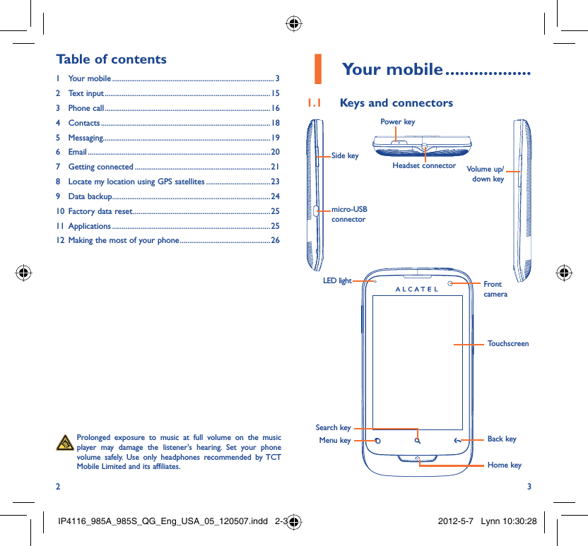 2 3Your mobile1   ..................Keys and connectors1.1 Side keymicro-USB connectorLED lightMenu keySearch keyBack keyTouchscreenFront cameraHome keyVolume up/down keyPower keyHeadset connector  Prolonged exposure to music at full volume on the music player may damage the listener&apos;s hearing. Set your phone volume safely. Use only headphones recommended by TCT Mobile Limited and its affiliates.Table of contents1 Your mobile ...................................................................................... 32 Text input ........................................................................................153 Phone call ........................................................................................164 Contacts .......................................................................................... 185 Messaging.........................................................................................196 Email ................................................................................................. 207 Getting connected ........................................................................ 218  Locate my location using GPS satellites ..................................239 Data backup ....................................................................................2410  Factory data reset .........................................................................2511 Applications ....................................................................................2512  Making the most of your phone ................................................ 26IP4116_985A_985S_QG_Eng_USA_05_120507.indd   2-3IP4116_985A_985S_QG_Eng_USA_05_120507.indd   2-3 2012-5-7   Lynn 10:30:282012-5-7   Lynn 10:30:28