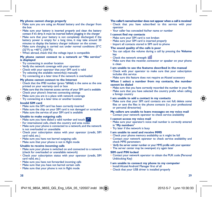 38 39My phone cannot charge properlyMake sure you are using an Alcatel battery and the charger from • the boxMake sure your battery is inserted properly and clean the battery • contact if it’s dirty. It must be inserted before plugging in the chargerMake sure that your battery is not completely discharged; if the • battery power is empty for a long time, it may take around 20 minutes to display the battery charger indicator on the screen.Make sure charging is carried out under normal conditions (0°C • (32°F) to +40°C (104°F))When abroad, check that the voltage input is compatible• My phone cannot connect to a network or “No service” is displayedTry connecting in another location• Verify the network coverage with your operator• Check with your operator that your SIM card is valid• Try selecting the available network(s) manually• Try connecting at a later time if the network is overloaded• My phone cannot connect to the InternetCheck that the IMEI number (press *#06#) is the same as the one • printed on your warranty card or boxMake sure that the internet access service of your SIM card is available• Check your phone&apos;s Internet connecting settings• Make sure you are in a place with network coverage• Try connecting at a later time or another location• Invalid SIM cardMake sure the SIM card has been correctly inserted• Make sure the chip on your SIM card is not damaged or scratched• Make sure the service of your SIM card is available• Unable to make outgoing callsMake sure you have dialed a valid number and touch •   For international calls, check the country and area codes• Make sure your phone is connected to a network, and the network • is not overloaded or unavailableCheck your subscription status with your operator (credit, SIM • card valid, etc.)Make sure you have not barred outgoing calls • Make sure that your phone is not in flight mode• Unable to receive incoming callsMake sure your phone is switched on and connected to a network • (check for overloaded or unavailable network)Check your subscription status with your operator (credit, SIM • card valid, etc.)Make sure you have not forwarded incoming calls • Make sure that you have not barred certain calls• Make sure that your phone is not in flight mode• The caller’s name/number does not appear when a call is receivedCheck that you have subscribed to this service with your • operatorYour caller has concealed his/her name or number• I cannot find my contactsMake sure your SIM card is not broken• Make sure your SIM card is inserted properly• Import all contacts stored in SIM card to phone• The sound quality of the calls is poorYou can adjust the volume during a call by pressing the •  Volume keyCheck the network strength • Make sure that the receiver, connector or speaker on your phone • is cleanI am unable to use the features described in the manualCheck with your operator to make sure that your subscription • includes this serviceMake sure this feature does not require an Alcatel accessory• When I select a number from my contacts, the number cannot be dialedMake sure that you have correctly recorded the number in your file• Make sure that you have selected the country prefix when calling • a foreign countryI am unable to add a contact in my contactsMake sure that your SIM card contacts are not full; delete some • files or save the files in the phone contacts (i.e. your professional or personal directories)My callers are unable to leave messages on my voice mailContact your network operator to check service availability• I cannot access my voice mailMake sure your operator’s voice mail number is correctly entered • in “My numbers”Try later if the network is busy• I am unable to send and receive MMSCheck your phone memory availability as it might be full• Contact your network operator to check service availability and • check MMS parametersVerify the server center number or your MMS profile with your operator• The server center may be swamped, try again later• SIM card PIN lockedContact your network operator to obtain the PUK code (Personal • Unblocking Key)I am unable to connect my phone to my computerInstall Alcatel Android Manager first of all• Check that your USB driver is installed properly• IP4116_985A_985S_QG_Eng_USA_05_120507.indd   38-39IP4116_985A_985S_QG_Eng_USA_05_120507.indd   38-39 2012-5-7   Lynn 10:30:332012-5-7   Lynn 10:30:33