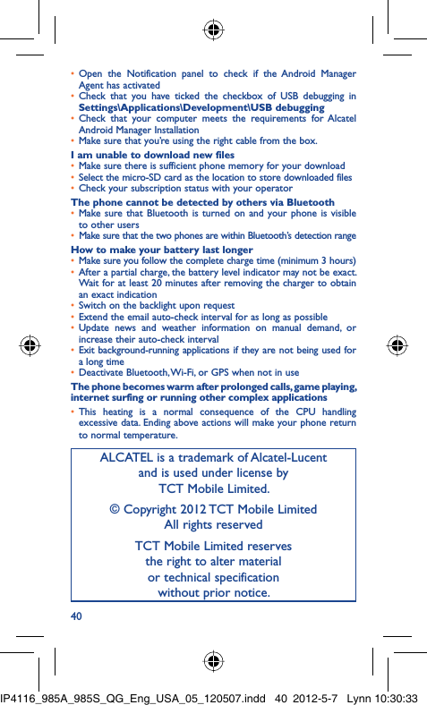 40Open the Notification panel to check if the Android Manager • Agent has activatedCheck that you have ticked the checkbox of USB debugging in • Settings\Applications\Development\USB debuggingCheck that your computer meets the requirements for Alcatel • Android Manager InstallationMake sure that you’re using the right cable from the box.• I am unable to download new filesMake sure there is sufficient phone memory for your download• Select the micro-SD card as the location to store downloaded files• Check your subscription status with your operator• The phone cannot be detected by others via BluetoothMake sure that Bluetooth is turned on and your phone is visible • to other usersMake sure that the two phones are within Bluetooth’s detection range• How to make your battery last longerMake sure you follow the complete charge time (minimum 3 hours)• After a partial charge, the battery level indicator may not be exact. • Wait for at least 20 minutes after removing the charger to obtain an exact indicationSwitch on the backlight upon request• Extend the email auto-check interval for as long as possible• Update news and weather information on manual demand, or • increase their auto-check intervalExit background-running applications if they are not being used for • a long timeDeactivate Bluetooth, Wi-Fi, or GPS when not in use• The phone becomes warm after prolonged calls, game playing, internet surfing or running other complex applicationsThis heating is a normal consequence of the CPU handling • excessive data. Ending above actions will make your phone return to normal temperature.ALCATEL is a trademark of Alcatel-Lucentand is used under license by TCT Mobile Limited.© Copyright 2012 TCT Mobile LimitedAll rights reservedTCT Mobile Limited reserves the right to alter material or technical specification without prior notice.IP4116_985A_985S_QG_Eng_USA_05_120507.indd   40IP4116_985A_985S_QG_Eng_USA_05_120507.indd   40 2012-5-7   Lynn 10:30:332012-5-7   Lynn 10:30:33