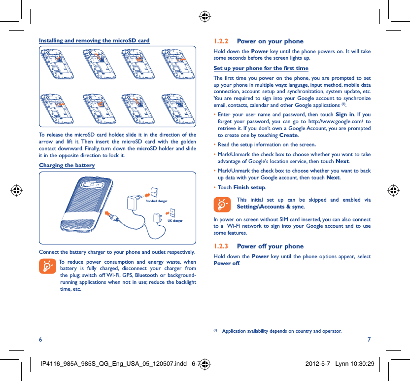 6 7Installing and removing the microSD cardTo release the microSD card holder, slide it in the direction of the arrow and lift it. Then insert the microSD card with the golden contact downward. Finally, turn down the microSD holder and slide it in the opposite direction to lock it.Charging the batteryStandard chargerUK chargerConnect the battery charger to your phone and outlet respectively.  To reduce power consumption and energy waste, when battery is fully charged, disconnect your charger from the plug; switch off Wi-Fi, GPS, Bluetooth or background-running applications when not in use; reduce the backlight time, etc.Power on your phone1.2.2 Hold down the Power key until the phone powers on. It will take some seconds before the screen lights up.Set up your phone for the first timeThe first time you power on the phone, you are prompted to set up your phone in multiple ways: language, input method, mobile data connection, account setup and synchronization, system update, etc.  You are required to sign into your Google account to synchronize email, contacts, calendar and other Google applications (1). Enter your user name and password, then touch •  Sign in. If you forget your password, you can go to http://www.google.com/ to retrieve it. If you don’t own a Google Account, you are prompted to create one by touching Create.Read the setup information on the screen•  .Mark/Unmark the check box to choose whether you want to take • advantage of Google&apos;s location service, then touch Next.Mark/Unmark the check box to choose whether you want to back • up data with your Google account, then touch Next.Touch •  Finish setup.  This initial set up can be skipped and enabled via Settings\Accounts &amp; sync.In power on screen without SIM card inserted, you can also connect to a  Wi-Fi network to sign into your Google account and to use some features.Power off your phone1.2.3 Hold down the Power key until the phone options appear, select Power off.(1)  Application availability depends on country and operator.IP4116_985A_985S_QG_Eng_USA_05_120507.indd   6-7IP4116_985A_985S_QG_Eng_USA_05_120507.indd   6-7 2012-5-7   Lynn 10:30:292012-5-7   Lynn 10:30:29