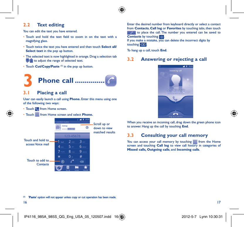 16 17Text editing2.2 You can edit the text you have entered.Touch and hold the text field to zoom in on the text with a • magnifying glass.Touch twice the text you have entered and then touch •  Select all/Select text in the pop up button.The selected text is now highlighted in orange. Drag a selection tab • / to adjust the range of selected text.Touch •  Cut/Copy/Paste (1) in the pop up button.Phone call3   ...............Placing a call3.1 User can easily launch a call using Phone. Enter this menu using one of the following two ways:Touch •   from Home screen.Touch •   from Home screen and select Phone. Touch to add to ContactsTouch and hold to access Voice  mailScroll up or down to view matched results(1) &apos;Paste&apos; option will not appear unless copy or cut operation has been made.Enter the desired number from keyboard directly or select a contact from Contacts, Call log or Favorites by touching tabs, then touch  to place the call. The number you entered can be saved to Contacts by touching  .If you make a mistake, you can delete the incorrect digits by touching  .To hang up a call, touch End.Answering or rejecting a call3.2 When you receive an incoming call, drag down the green phone icon to answer. Hang up the call by touching End.Consulting your call memory3.3 You can access your call memory by touching   from the Home screen and touching Call log to view call history in categories of Missed calls, Outgoing calls, and Incoming calls.IP4116_985A_985S_QG_Eng_USA_05_120507.indd   16-17IP4116_985A_985S_QG_Eng_USA_05_120507.indd   16-17 2012-5-7   Lynn 10:30:312012-5-7   Lynn 10:30:31