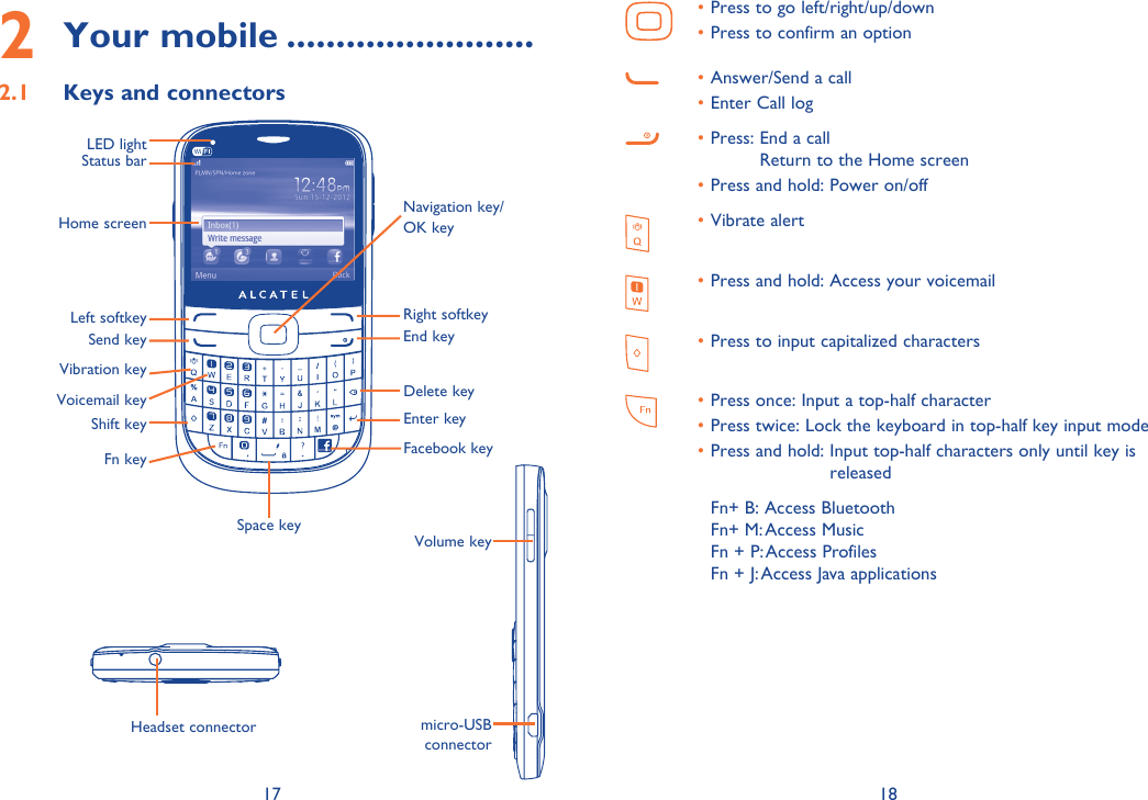 17 182 Your mobile .........................2.1  Keys and connectorsVibration keyLeft softkeyStatus barHome screenSend keyRight softkeyEnd keyFn keyVoicemail keySpace keyHeadset connectorPress to go left/right/up/down• Press to confirm an option • Answer/Send a call• Enter Call log• Press:  End a call • Return to the Home screenPress and hold: Power on/off• Vibrate alert • Press and hold: Access your voicemail• Press to input capitalized characters• Press once: Input a top-half character• Press twice:  Lock the keyboard in top-half key input mode• Press and hold:  Input top-half characters only until key is • releasedFn+ B: Access BluetoothFn+ M: Access MusicFn + P: Access ProfilesFn + J: Access Java applicationsNavigation key/OK keyLED lightVolume keymicro-USB connectorShift keyDelete keyEnter keyFacebook key