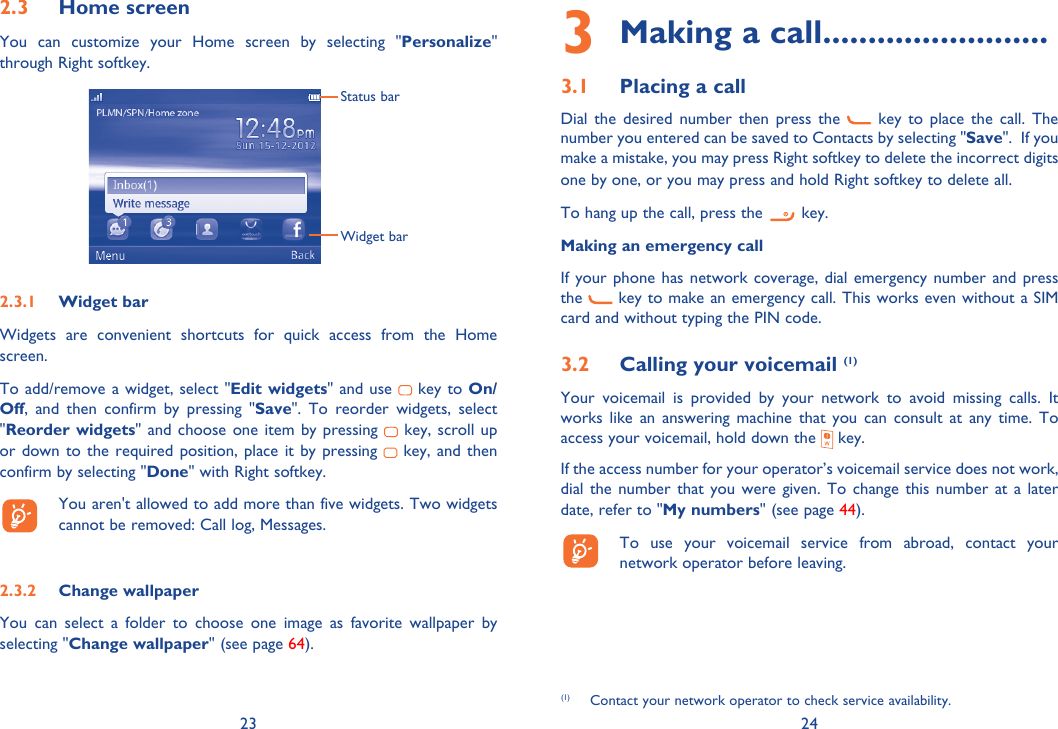 23 242.3 Home screenYou can customize your Home screen by selecting &quot;Personalize&quot; through Right softkey. Status barWidget bar2.3.1 Widget barWidgets are convenient shortcuts for quick access from the Home screen.To add/remove a widget, select &quot;Edit widgets&quot; and use   key to On/Off, and then confirm by pressing &quot;Save&quot;. To reorder widgets, select &quot;Reorder widgets&quot; and choose one item by pressing   key, scroll up or down to the required position, place it by pressing   key, and then confirm by selecting &quot;Done&quot; with Right softkey.  You aren&apos;t allowed to add more than five widgets. Two widgets cannot be removed: Call log, Messages. 2.3.2 Change wallpaperYou can select a folder to choose one image as favorite wallpaper by selecting &quot;Change wallpaper&quot; (see page 64).3  Making a call .........................3.1  Placing a callDial the desired number then press the   key to place the call. The number you entered can be saved to Contacts by selecting &quot;Save&quot;.  If you make a mistake, you may press Right softkey to delete the incorrect digits one by one, or you may press and hold Right softkey to delete all.To hang up the call, press the   key.Making an emergency callIf your phone has network coverage, dial emergency number and press the   key to make an emergency call. This works even without a SIM card and without typing the PIN code. 3.2  Calling your voicemail (1)Your voicemail is provided by your network to avoid missing calls. It works like an answering machine that you can consult at any time. To access your voicemail, hold down the   key.If the access number for your operator’s voicemail service does not work, dial the number that you were given. To change this number at a later date, refer to &quot;My numbers&quot; (see page 44).  To use your voicemail service from abroad, contact your network operator before leaving.(1)  Contact your network operator to check service availability.