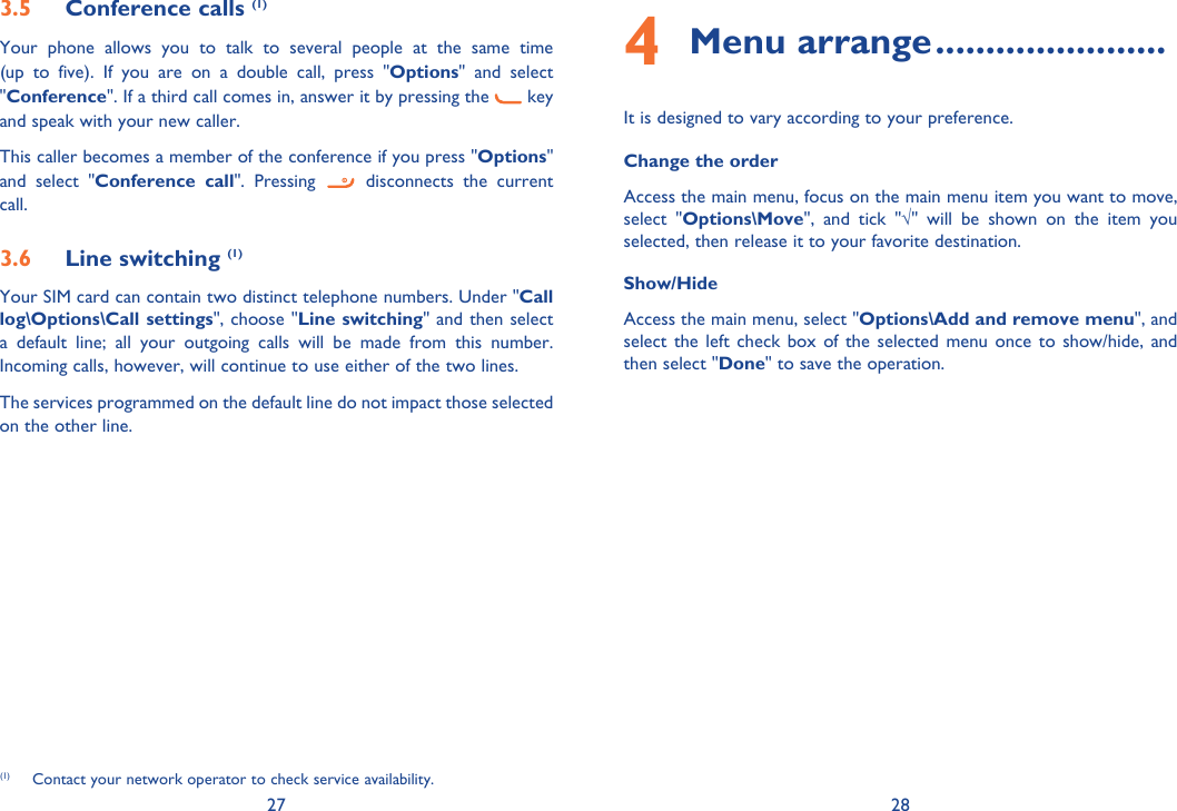 27 283.5 Conference calls (1)Your phone allows you to talk to several people at the same time (up to five). If you are on a double call, press &quot;Options&quot; and select &quot;Conference&quot;. If a third call comes in, answer it by pressing the   key and speak with your new caller.This caller becomes a member of the conference if you press &quot;Options&quot; and select &quot;Conference call&quot;. Pressing   disconnects the current call.3.6 Line switching (1)Your SIM card can contain two distinct telephone numbers. Under &quot;Call log\Options\Call settings&quot;, choose &quot;Line switching&quot; and then select a default line; all your outgoing calls will be made from this number. Incoming calls, however, will continue to use either of the two lines.The services programmed on the default line do not impact those selected on the other line.(1)  Contact your network operator to check service availability.4 Menu arrange .......................It is designed to vary according to your preference.Change the orderAccess the main menu, focus on the main menu item you want to move,  select &quot;Options\Move&quot;, and tick &quot;√&quot; will be shown on the item you selected, then release it to your favorite destination.Show/HideAccess the main menu, select &quot;Options\Add and remove menu&quot;, and select the left check box of the selected menu once to show/hide, and then select &quot;Done&quot; to save the operation.