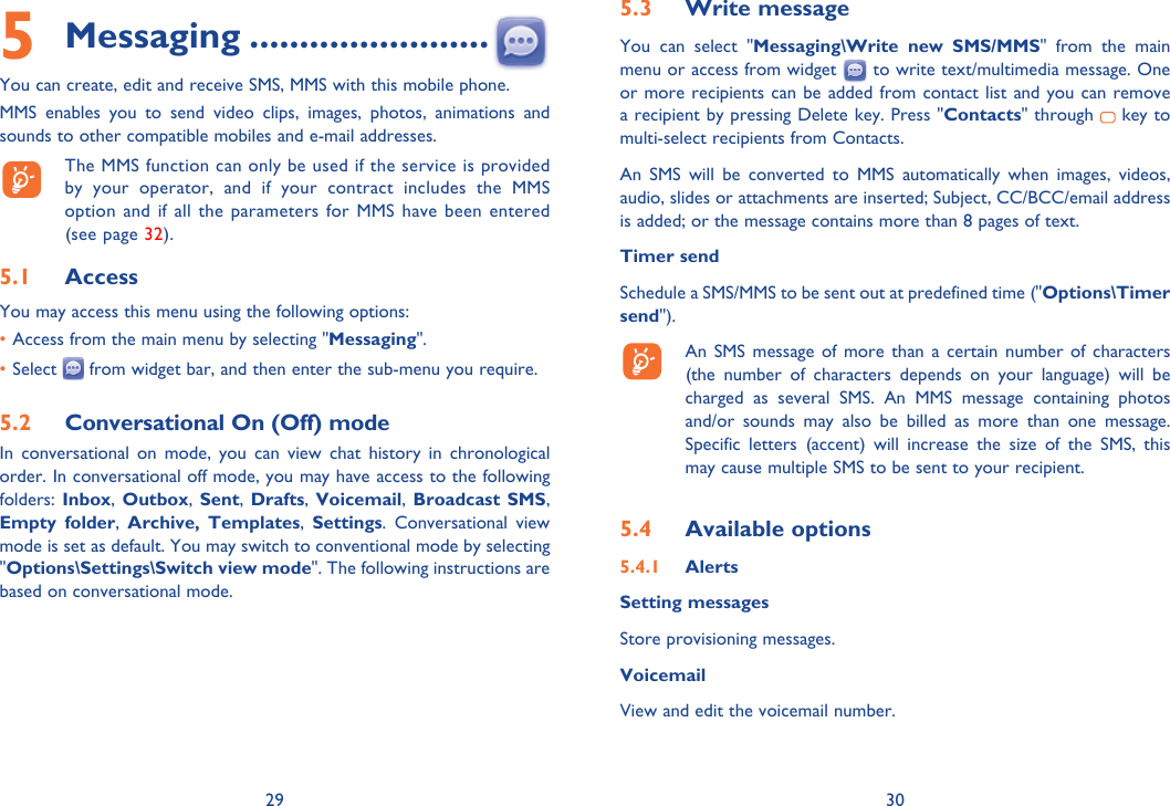 29 305 Messaging ........................You can create, edit and receive SMS, MMS with this mobile phone.MMS enables you to send video clips, images, photos, animations and sounds to other compatible mobiles and e-mail addresses.  The MMS function can only be used if the service is provided by your operator, and if your contract includes the MMS option and if all the parameters for MMS have been entered (see page 32).5.1  AccessYou may access this menu using the following options:• Access from the main menu by selecting &quot;Messaging&quot;.• Select   from widget bar, and then enter the sub-menu you require.5.2  Conversational On (Off) modeIn conversational on mode, you can view chat history in chronological order. In conversational off mode, you may have access to the following folders: Inbox, Outbox, Sent, Drafts, Voicemail, Broadcast SMS, Empty folder,  Archive, Templates,  Settings. Conversational view mode is set as default. You may switch to conventional mode by selecting &quot;Options\Settings\Switch view mode&quot;. The following instructions are based on conversational mode.5.3  Write messageYou can select &quot;Messaging\Write new SMS/MMS&quot; from the main menu or access from widget   to write text/multimedia message. One or more recipients can be added from contact list and you can remove a recipient by pressing Delete key. Press &quot;Contacts&quot; through   key to multi-select recipients from Contacts.An SMS will be converted to MMS automatically when images, videos, audio, slides or attachments are inserted; Subject, CC/BCC/email address is added; or the message contains more than 8 pages of text.Timer sendSchedule a SMS/MMS to be sent out at predefined time (&quot;Options\Timer send&quot;).  An SMS message of more than a certain number of characters (the number of characters depends on your language) will be charged as several SMS. An MMS message containing photos and/or sounds may also be billed as more than one message. Specific letters (accent) will increase the size of the SMS, this may cause multiple SMS to be sent to your recipient.5.4  Available options5.4.1  AlertsSetting messages Store provisioning messages.VoicemailView and edit the voicemail number.