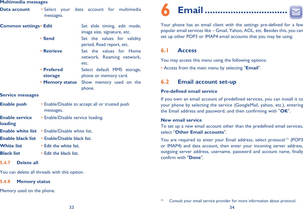 33 34Multimedia messagesData account •  Select your data account for multimedia messages.Common settings• Edit  Set slide timing, edit mode, image size, signature, etc.• Send Set the values for validity period, Read report, etc.• Retrieve Set the values for Home network, Roaming network, etc.•  Prefered storageSelect default MMS storage, phone or memory card.• Memory status Show memory used on the phone.Service messagesEnable push •  Enable/Disable to accept all or trusted push messages.Enable service loading•  Enable/Disable service loading.Enable white list • Enable/Disable white list.Enable black list • Enable/Disable black list.White list • Edit the white list.Black list • Edit the black list.5.4.7 Delete allYou can delete all threads with this option.5.4.8 Memory statusMemory used on the phone.6 Email ................................Your phone has an email client with the settings pre-defined for a few popular email services like – Gmail, Yahoo, AOL, etc. Besides this, you can set up other POP3 or IMAP4 email accounts that you may be using.6.1  AccessYou may access this menu using the following options:• Access from the main menu by selecting &quot;Email&quot;.6.2  Email account set-upPre-defined email serviceIf you own an email account of predefined services, you can install it to your phone by selecting the service (GoogleMail, yahoo, etc.), entering the Email address and password, and then confirming with &quot;OK&quot;. New email serviceTo set up a new email account other than the predefined email services,  select &quot;Other Email accounts&quot;. You are required to enter your Email address, select protocol (1) (POP3 or IMAP4) and data account, then enter your incoming server address, outgoing server address, username, password and account name, finally confirm with &quot;Done&quot;.(1)  Consult your email service provider for more information about protocol.