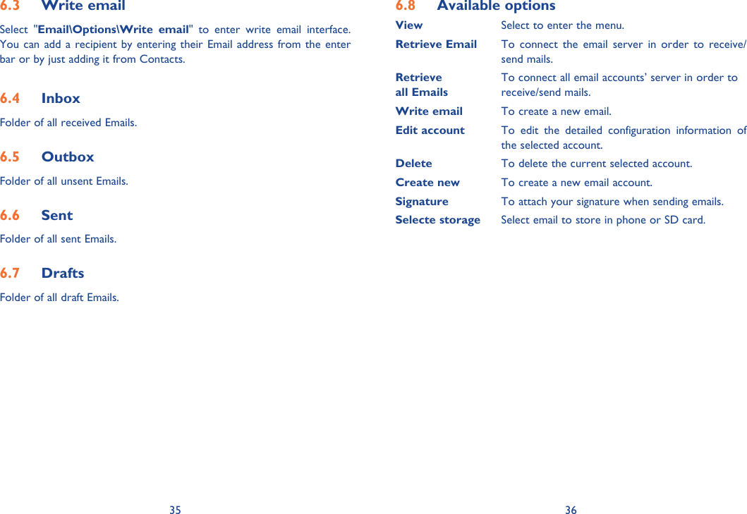 35 366.3  Write emailSelect &quot;Email\Options\Write email&quot; to enter write email interface. You can add a recipient by entering their Email address from the enter bar or by just adding it from Contacts.6.4  InboxFolder of all received Emails.6.5  OutboxFolder of all unsent Emails.6.6  SentFolder of all sent Emails.6.7  DraftsFolder of all draft Emails.6.8  Available optionsView   Select to enter the menu.Retrieve Email  To connect the email server in order to receive/     send mails.Retrieve    To connect all email accounts’ server in order toall Emails  receive/send mails.Write email  To create a new email.Edit account  To edit the detailed configuration information of   the selected account.Delete    To delete the current selected account.Create new  To create a new email account.Signature  To attach your signature when sending emails.Selecte storage  Select email to store in phone or SD card.