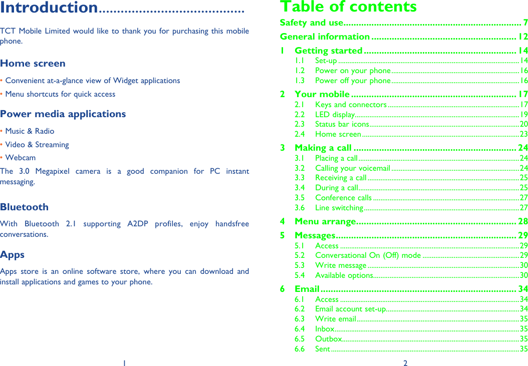 1 2Introduction ........................................TCT Mobile Limited would like to thank you for purchasing this mobile phone.Home screen • Convenient at-a-glance view of Widget applications • Menu shortcuts for quick accessPower media applications• Music &amp; Radio• Video &amp; Streaming• WebcamThe 3.0 Megapixel camera is a good companion for PC instant messaging.BluetoothWith Bluetooth 2.1 supporting A2DP profiles, enjoy handsfree conversations.AppsApps store is an online software store, where you can download and install applications and games to your phone.Table of contentsSafety and use ...................................................................... 7General information ......................................................... 121 Getting started ............................................................ 141.1 Set-up ...................................................................................................141.2  Power on your phone ......................................................................161.3  Power off your phone ......................................................................162 Your mobile ................................................................. 172.1  Keys and connectors ........................................................................172.2 LED display..........................................................................................192.3  Status bar icons ..................................................................................202.4 Home screen ......................................................................................233  Making a call ................................................................ 243.1  Placing a call ........................................................................................243.2  Calling your voicemail ......................................................................243.3  Receiving a call ...................................................................................253.4  During a call ........................................................................................253.5 Conference calls ................................................................................273.6 Line switching .....................................................................................274 Menu arrange ............................................................... 285 Messages ....................................................................... 295.1 Access ..................................................................................................295.2  Conversational On (Off) mode .....................................................295.3 Write message ...................................................................................305.4 Available options................................................................................306 Email ............................................................................. 346.1 Access ..................................................................................................346.2  Email account set-up .........................................................................346.3 Write email .........................................................................................356.4 Inbox .....................................................................................................356.5 Outbox.................................................................................................356.6 Sent .......................................................................................................35