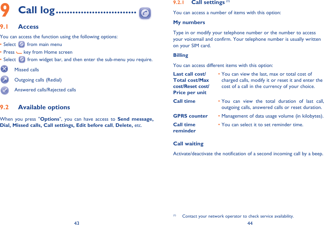 43 449 Call log .............................9.1 AccessYou can access the function using the following options:• Select   from main menu• Press   key from Home screen• Select   from widget bar, and then enter the sub-menu you require.  Missed calls  Outgoing calls (Redial)  Answered calls/Rejected calls9.2 Available optionsWhen you press &quot;Options&quot;, you can have access to Send message, Dial, Missed calls, Call settings, Edit before call, Delete, etc.9.2.1  Call settings (1)You can access a number of items with this option:My numbersType in or modify your telephone number or the number to access your voicemail and confirm. Your telephone number is usually written on your SIM card. BillingYou can access different items with this option:Last call cost/ Total cost/Max cost/Reset cost/ Price per unit•  You can view the last, max or total cost of charged calls, modify it or reset it and enter the cost of a call in the currency of your choice.Call time •  You can view the total duration of last call, outgoing calls, answered calls or reset duration.GPRS counter • Management of data usage volume (in kilobytes).Call time reminder• You can select it to set reminder time.Call waitingActivate/deactivate the notification of a second incoming call by a beep. (1)  Contact your network operator to check service availability. 