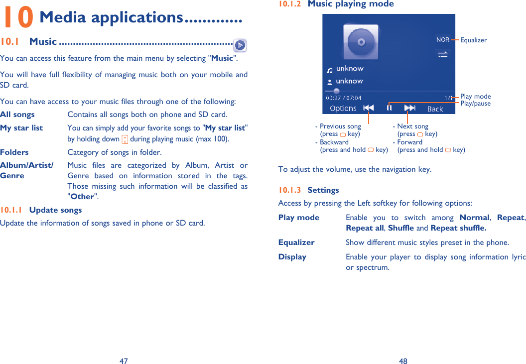 47 4810 Media applications .............10.1 Music ...............................................................  You can access this feature from the main menu by selecting &quot;Music&quot;.You will have full flexibility of managing music both on your mobile and SD card.You can have access to your music files through one of the following:All songs  Contains all songs both on phone and SD card.My star list You can simply add your favorite songs to &quot;My star list&quot; by holding down   during playing music (max 100).Folders  Category of songs in folder.Album/Artist/  Music files are categorized by Album, Artist or Genre  Genre based on information stored in the tags. Those missing such information will be classified as &quot;Other&quot;.10.1.1 Update songsUpdate the information of songs saved in phone or SD card.10.1.2 Music playing modePlay/pause-  Previous song (press   key)-  Backward (press and hold   key)EqualizerPlay mode-  Next song (press   key)-  Forward (press and hold   key)To adjust the volume, use the navigation key.10.1.3 SettingsAccess by pressing the Left softkey for following options:Play mode Enable you to switch among Normal,  Repeat, Repeat all, Shuffle and Repeat shuffle.Equalizer Show different music styles preset in the phone.  Display Enable your player to display song information lyric or spectrum.