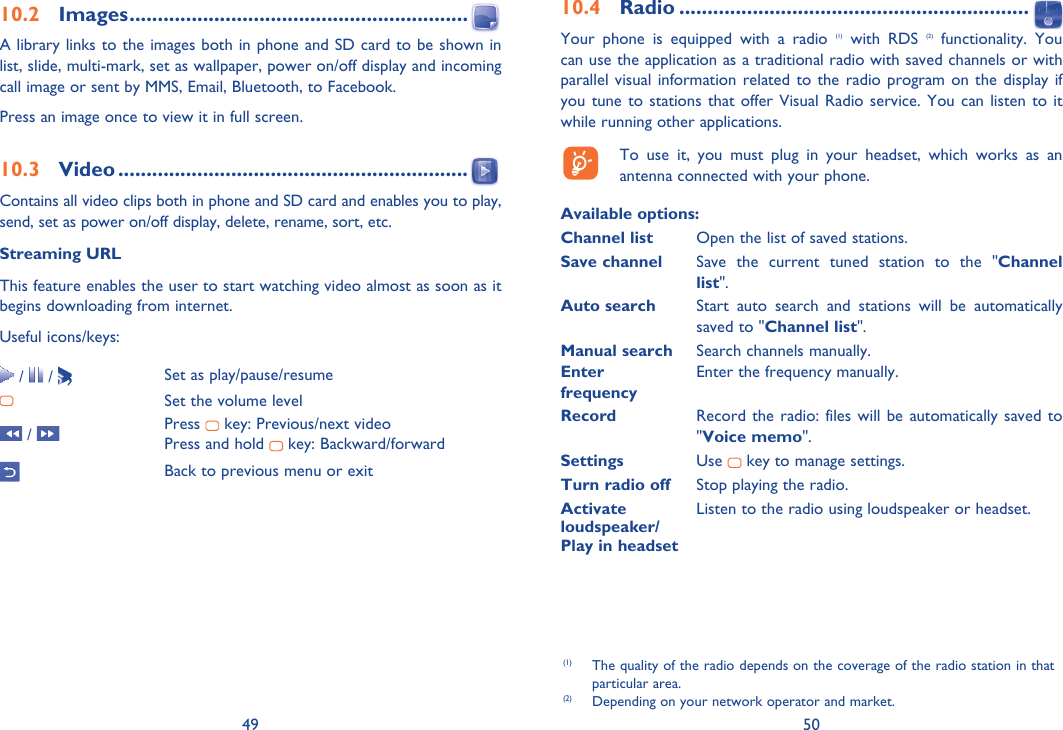 49 5010.2 Images ............................................................A library links to the images both in phone and SD card to be shown in list, slide, multi-mark, set as wallpaper, power on/off display and incoming call image or sent by MMS, Email, Bluetooth, to Facebook.Press an image once to view it in full screen.10.3 Video ..............................................................Contains all video clips both in phone and SD card and enables you to play, send, set as power on/off display, delete, rename, sort, etc.Streaming URLThis feature enables the user to start watching video almost as soon as it begins downloading from internet.Useful icons/keys: /   /  Set as play/pause/resumeSet the volume level /  Press   key: Previous/next videoPress and hold   key: Backward/forwardBack to previous menu or exit(1)  The quality of the radio depends on the coverage of the radio station in that particular area.(2)  Depending on your network operator and market.10.4 Radio ..............................................................Your phone is equipped with a radio (1) with RDS (2) functionality. You can use the application as a traditional radio with saved channels or with parallel visual information related to the radio program on the display if you tune to stations that offer Visual Radio service. You can listen to it while running other applications.  To use it, you must plug in your headset, which works as an antenna connected with your phone.Available options: Channel list  Open the list of saved stations.Save channel  Save the current tuned station to the &quot;Channel list&quot;.Auto search  Start auto search and stations will be automatically saved to &quot;Channel list&quot;.Manual search  Search channels manually.Enter   Enter the frequency manually. frequency  Record  Record the radio: files will be automatically saved to &quot;Voice memo&quot;.Settings  Use   key to manage settings.Turn radio off  Stop playing the radio.Activate   Listen to the radio using loudspeaker or headset.loudspeaker/Play in headset