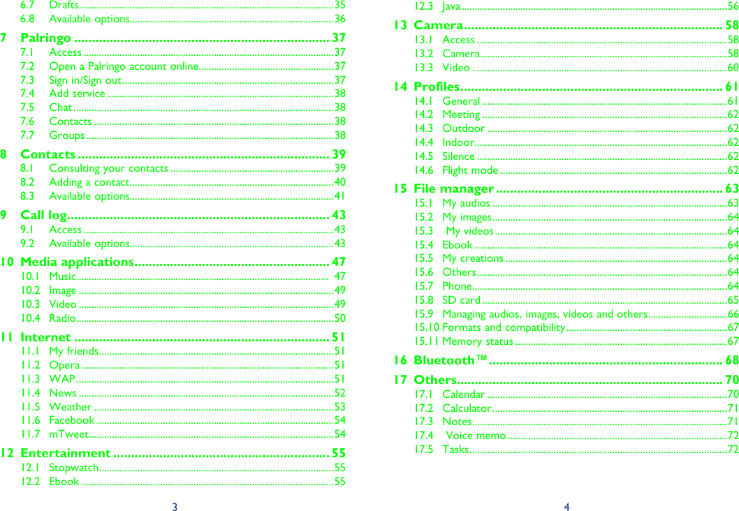 3 46.7 Drafts ....................................................................................................356.8 Available options................................................................................367 Palringo ........................................................................ 377.1 Access ..................................................................................................377.2  Open a Palringo account online.....................................................377.3  Sign in/Sign out ...................................................................................377.4 Add service .........................................................................................387.5 Chat ......................................................................................................387.6 Contacts ..............................................................................................387.7 Groups .................................................................................................388 Contacts ....................................................................... 398.1  Consulting your contacts ................................................................398.2  Adding a contact ................................................................................408.3 Available options................................................................................419 Call log .......................................................................... 439.1 Access ..................................................................................................439.2 Available options................................................................................4310 Media applications ....................................................... 4710.1 Music ...................................................................................................  4710.2 Image ....................................................................................................4910.3 Video ....................................................................................................4910.4 Radio .....................................................................................................5011 Internet ........................................................................ 5111.1 My friends ............................................................................................5111.2 Opera ...................................................................................................5111.3 WAP .....................................................................................................5111.4 News ....................................................................................................5211.5 Weather ..............................................................................................5311.6 Facebook .............................................................................................5411.7 mTweet ................................................................................................5412 Entertainment ............................................................. 5512.1 Stopwatch ............................................................................................5512.2 Ebook ...................................................................................................5512.3 Java ........................................................................................................5613 Camera ......................................................................... 5813.1 Access ..................................................................................................5813.2 Camera.................................................................................................5813.3 Video ....................................................................................................6014 Profiles .......................................................................... 6114.1 General ................................................................................................6114.2 Meeting ................................................................................................6214.3 Outdoor ..............................................................................................6214.4 Indoor ...................................................................................................6214.5 Silence ..................................................................................................6214.6 Flight mode .........................................................................................6215 File manager ................................................................ 6315.1 My audios ............................................................................................6315.2 My images ............................................................................................6415.3   My videos ...........................................................................................6415.4 Ebook ...................................................................................................6415.5 My creations .......................................................................................6415.6 Others ..................................................................................................6415.7 Phone ....................................................................................................6415.8 SD card ................................................................................................6515.9  Managing audios, images, videos and others ...............................6615.10 Formats and compatibility ...............................................................6715.11 Memory status ...................................................................................6716 Bluetooth™ .................................................................. 6817 Others ........................................................................... 7017.1 Calendar ..............................................................................................7017.2 Calculator ............................................................................................7117.3 Notes ....................................................................................................7117.4   Voice memo ......................................................................................7217.5 Tasks .....................................................................................................72