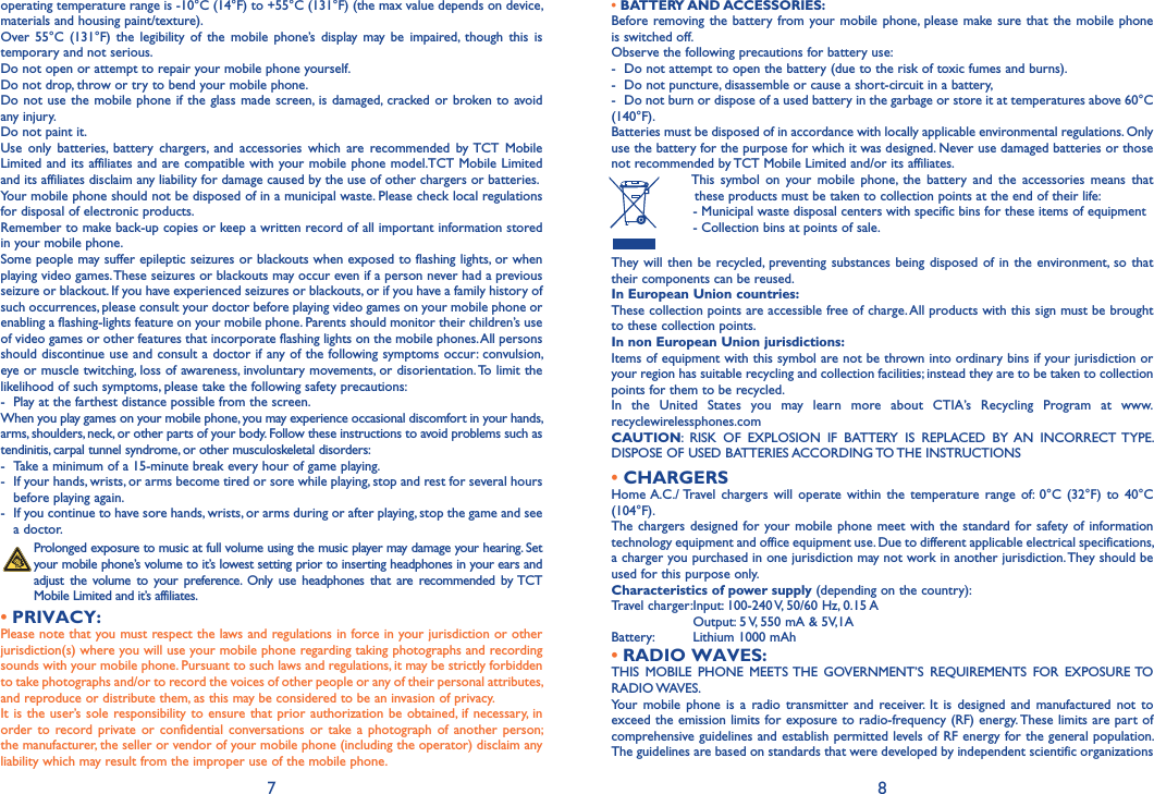 7 8• BATTERY AND ACCESSORIES:Before removing the battery from your mobile phone, please make sure that the mobile phone is switched off. Observe the following precautions for battery use: -  Do not attempt to open the battery (due to the risk of toxic fumes and burns). -  Do not puncture, disassemble or cause a short-circuit in a battery, -  Do not burn or dispose of a used battery in the garbage or store it at temperatures above 60°C (140°F). Batteries must be disposed of in accordance with locally applicable environmental regulations. Only use the battery for the purpose for which it was designed. Never use damaged batteries or those not recommended by TCT Mobile Limited and/or its affiliates.  This symbol on your mobile phone, the battery and the accessories means that these products must be taken to collection points at the end of their life: -  Municipal waste disposal centers with specific bins for these items of equipment  - Collection bins at points of sale.They will then be recycled, preventing substances being disposed of in the environment, so that their components can be reused.In European Union countries:These collection points are accessible free of charge. All products with this sign must be brought to these collection points.In non European Union jurisdictions:Items of equipment with this symbol are not be thrown into ordinary bins if your jurisdiction or your region has suitable recycling and collection facilities; instead they are to be taken to collection points for them to be recycled.In the United States you may learn more about CTIA’s Recycling Program at www.recyclewirelessphones.comCAUTION: RISK OF EXPLOSION IF BATTERY IS REPLACED BY AN INCORRECT TYPE. DISPOSE OF USED BATTERIES ACCORDING TO THE INSTRUCTIONS• CHARGERSHome A.C./ Travel chargers will operate within the temperature range of: 0°C (32°F) to 40°C (104°F).The chargers designed for your mobile phone meet with the standard for safety of information technology equipment and office equipment use. Due to different applicable electrical specifications, a charger you purchased in one jurisdiction may not work in another jurisdiction. They should be used for this purpose only.Characteristics of power supply (depending on the country):Travel charger: Input: 100-240 V, 50/60 Hz, 0.15 A  Output: 5 V, 550 mA &amp; 5V,1ABattery:  Lithium 1000 mAhRADIO WAVES:• THIS MOBILE PHONE MEETS THE GOVERNMENT’S REQUIREMENTS FOR EXPOSURE TO RADIO WAVES.Your mobile phone is a radio transmitter and receiver. It is designed and manufactured not to exceed the emission limits for exposure to radio-frequency (RF) energy. These limits are part of comprehensive guidelines and establish permitted levels of RF energy for the general population. The guidelines are based on standards that were developed by independent scientific organizations operating temperature range is -10°C (14°F) to +55°C (131°F) (the max value depends on device, materials and housing paint/texture).Over 55°C (131°F) the legibility of the mobile phone’s display may be impaired, though this is temporary and not serious. Do not open or attempt to repair your mobile phone yourself.Do not drop, throw or try to bend your mobile phone.Do not use the mobile phone if the glass made screen, is damaged, cracked or broken to avoid any injury.Do not paint it.Use only batteries, battery chargers, and accessories which are recommended by TCT Mobile Limited and its affiliates and are compatible with your mobile phone model.TCT Mobile Limited and its affiliates disclaim any liability for damage caused by the use of other chargers or batteries.Your mobile phone should not be disposed of in a municipal waste. Please check local regulations for disposal of electronic products.Remember to make back-up copies or keep a written record of all important information stored in your mobile phone.Some people may suffer epileptic seizures or blackouts when exposed to flashing lights, or when playing video games. These seizures or blackouts may occur even if a person never had a previous seizure or blackout. If you have experienced seizures or blackouts, or if you have a family history of such occurrences, please consult your doctor before playing video games on your mobile phone or enabling a flashing-lights feature on your mobile phone. Parents should monitor their children’s use of video games or other features that incorporate flashing lights on the mobile phones. All persons should discontinue use and consult a doctor if any of the following symptoms occur: convulsion, eye or muscle twitching, loss of awareness, involuntary movements, or disorientation. To limit the likelihood of such symptoms, please take the following safety precautions:-  Play at the farthest distance possible from the screen.When you play games on your mobile phone, you may experience occasional discomfort in your hands, arms, shoulders, neck, or other parts of your body. Follow these instructions to avoid problems such as tendinitis, carpal tunnel syndrome, or other musculoskeletal disorders:-  Take a minimum of a 15-minute break every hour of game playing.-  If your hands, wrists, or arms become tired or sore while playing, stop and rest for several hours before playing again.-  If you continue to have sore hands, wrists, or arms during or after playing, stop the game and see a doctor. Prolonged exposure to music at full volume using the music player may damage your hearing. Set your mobile phone’s volume to it’s lowest setting prior to inserting headphones in your ears and adjust the volume to your preference. Only use headphones that are recommended by TCT Mobile Limited and it’s affiliates.PRIVACY:• Please note that you must respect the laws and regulations in force in your jurisdiction or other jurisdiction(s) where you will use your mobile phone regarding taking photographs and recording sounds with your mobile phone. Pursuant to such laws and regulations, it may be strictly forbidden to take photographs and/or to record the voices of other people or any of their personal attributes, and reproduce or distribute them, as this may be considered to be an invasion of privacy.  It is the user’s sole responsibility to ensure that prior authorization be obtained, if necessary, in order to record private or confidential conversations or take a photograph of another person; the manufacturer, the seller or vendor of your mobile phone (including the operator) disclaim any liability which may result from the improper use of the mobile phone.