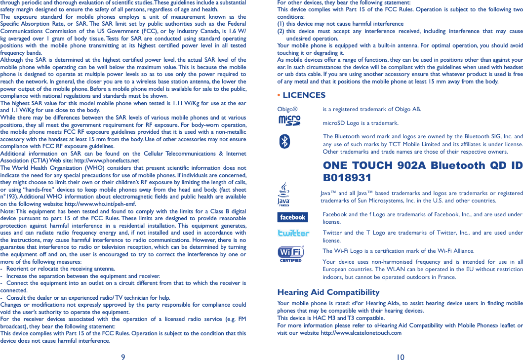 9 10For other devices, they bear the following statement:This device complies with Part 15 of the FCC Rules. Operation is subject to the following two conditions:(1) this device may not cause harmful interference(2)  this device must accept any interference received, including interference that may cause undesired operation.Your mobile phone is equipped with a built-in antenna. For optimal operation, you should avoid touching it or degrading it.As mobile devices offer a range of functions, they can be used in positions other than against your ear. In such circumstances the device will be compliant with the guidelines when used with headset or usb data cable. If you are using another accessory ensure that whatever product is used is free of any metal and that it positions the mobile phone at least 15 mm away from the body.• LICENCES Obigo®       is a registered trademark of Obigo AB.      microSD Logo is a trademark.      The Bluetooth word mark and logos are owned by the Bluetooth SIG, Inc. and     any use of such marks by TCT Mobile Limited and its affiliates is under license.     Other trademarks and trade names are those of their respective owners. ONE TOUCH 902A Bluetooth QD ID B018931  Java™ and all Java™ based trademarks and logos are trademarks or registered       trademarks of Sun Microsystems, Inc. in the U.S. and other countries.  Facebook and the f Logo are trademarks of Facebook, Inc., and are used under license.  Twitter and the T Logo are trademarks of Twitter, Inc., and are used under license.  The Wi-Fi Logo is a certification mark of the Wi-Fi Alliance.  Your device uses non-harmonised frequency and is intended for use in all European countries. The WLAN can be operated in the EU without restriction indoors, but cannot be operated outdoors in France.Hearing Aid CompatibilityYour mobile phone is rated: «For Hearing Aid», to assist hearing device users in finding mobile phones that may be compatible with their hearing devices.This device is HAC M3 and T3 compatible.For more information please refer to «Hearing Aid Compatibility with Mobile Phones» leaflet or visit our website http://www.alcatelonetouch.comthrough periodic and thorough evaluation of scientific studies. These guidelines include a substantial safety margin designed to ensure the safety of all persons, regardless of age and health.The exposure standard for mobile phones employs a unit of measurement known as the Specific Absorption Rate, or SAR. The SAR limit set by public authorities such as the Federal Communications Commission of the US Government (FCC), or by Industry Canada, is 1.6 W/kg averaged over 1 gram of body tissue. Tests for SAR are conducted using standard operating positions with the mobile phone transmitting at its highest certified power level in all tested frequency bands.Although the SAR is determined at the highest certified power level, the actual SAR level of the mobile phone while operating can be well below the maximum value. This is because the mobile phone is designed to operate at multiple power levels so as to use only the power required to reach the network. In general, the closer you are to a wireless base station antenna, the lower the power output of the mobile phone. Before a mobile phone model is available for sale to the public, compliance with national regulations and standards must be shown.The highest SAR value for this model mobile phone when tested is 1.11 W/Kg for use at the ear and 1.1 W/Kg for use close to the body. While there may be differences between the SAR levels of various mobile phones and at various positions, they all meet the government requirement for RF exposure. For body-worn operation, the mobile phone meets FCC RF exposure guidelines provided that it is used with a non-metallic accessory with the handset at least 15 mm from the body. Use of other accessories may not ensure compliance with FCC RF exposure guidelines.Additional information on SAR can be found on the Cellular Telecommunications &amp; Internet Association (CTIA) Web site: http://www.phonefacts.netThe World Health Organization (WHO) considers that present scientific information does not indicate the need for any special precautions for use of mobile phones. If individuals are concerned, they might choose to limit their own or their children’s RF exposure by limiting the length of calls, or using “hands-free” devices to keep mobile phones away from the head and body. (fact sheet n°193). Additional WHO information about electromagnetic fields and public health are available on the following website: http://www.who.int/peh-emf. Note: This equipment has been tested and found to comply with the limits for a Class B digital device pursuant to part 15 of the FCC Rules. These limits are designed to provide reasonable protection against harmful interference in a residential installation. This equipment generates, uses and can radiate radio frequency energy and, if not installed and used in accordance with the instructions, may cause harmful interference to radio communications. However, there is no guarantee that interference to radio or television reception, which can be determined by turning the equipment off and on, the user is encouraged to try to correct the interference by one or more of the following measures:-  Reorient or relocate the receiving antenna.-  Increase the separation between the equipment and receiver.-  Connect the equipment into an outlet on a circuit different from that to which the receiver is connected.-  Consult the dealer or an experienced radio/ TV technician for help.Changes or modifications not expressly approved by the party responsible for compliance could void the user’s authority to operate the equipment.For the receiver devices associated with the operation of a licensed radio service (e.g. FM broadcast), they bear the following statement:This device complies with Part 15 of the FCC Rules. Operation is subject to the condition that this device does not cause harmful interference.