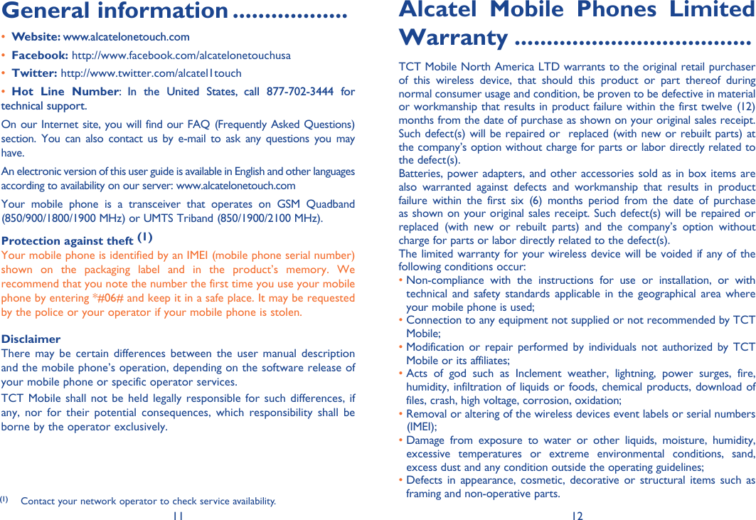 11 12General information ..................• Website: www.alcatelonetouch.com• Facebook: http://www.facebook.com/alcatelonetouchusa• Twitter: http://www.twitter.com/alcatel1touch• Hot Line Number: In the United States, call 877-702-3444 for technical support.On our Internet site, you will find our FAQ (Frequently Asked Questions) section. You can also contact us by e-mail to ask any questions you may have. An electronic version of this user guide is available in English and other languages according to availability on our server: www.alcatelonetouch.comYour mobile phone is a transceiver that operates on GSM Quadband (850/900/1800/1900 MHz) or UMTS Triband (850/1900/2100 MHz).Protection against theft (1)Your mobile phone is identified by an IMEI (mobile phone serial number) shown on the packaging label and in the product’s memory. We recommend that you note the number the first time you use your mobile phone by entering *#06# and keep it in a safe place. It may be requested by the police or your operator if your mobile phone is stolen. DisclaimerThere may be certain differences between the user manual description and the mobile phone’s operation, depending on the software release of your mobile phone or specific operator services.TCT Mobile shall not be held legally responsible for such differences, if any, nor for their potential consequences, which responsibility shall be borne by the operator exclusively.Alcatel Mobile Phones Limited Warranty .....................................TCT Mobile North America LTD warrants to the original retail purchaser of this wireless device, that should this product or part thereof during normal consumer usage and condition, be proven to be defective in material or workmanship that results in product failure within the first twelve (12) months from the date of purchase as shown on your original sales receipt. Such defect(s) will be repaired or  replaced (with new or rebuilt parts) at the company’s option without charge for parts or labor directly related to the defect(s).Batteries, power adapters, and other accessories sold as in box items are also warranted against defects and workmanship that results in product failure within the first six (6) months period from the date of purchase as shown on your original sales receipt. Such defect(s) will be repaired or replaced (with new or rebuilt parts) and the company’s option without charge for parts or labor directly related to the defect(s).The limited warranty for your wireless device will be voided if any of the following conditions occur:•  Non-compliance with the instructions for use or installation, or with technical and safety standards applicable in the geographical area where your mobile phone is used;•  Connection to any equipment not supplied or not recommended by TCT Mobile;•  Modification or repair performed by individuals not authorized by TCT Mobile or its affiliates;•  Acts of god such as Inclement weather, lightning, power surges, fire, humidity, infiltration of liquids or foods, chemical products, download of files, crash, high voltage, corrosion, oxidation;•  Removal or altering of the wireless devices event labels or serial numbers (IMEI);•  Damage from exposure to water or other liquids, moisture, humidity, excessive temperatures or extreme environmental conditions, sand, excess dust and any condition outside the operating guidelines;•  Defects in appearance, cosmetic, decorative or structural items such as framing and non-operative parts.(1)  Contact your network operator to check service availability.