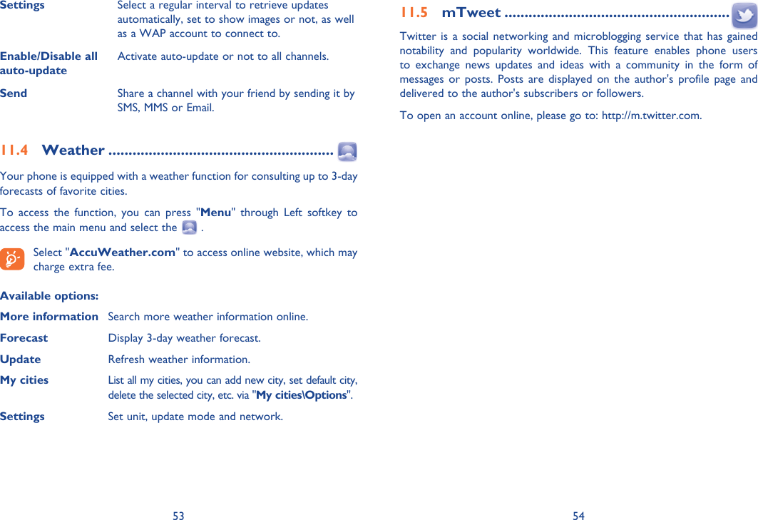 53 54Settings Select a regular interval to retrieve updates automatically, set to show images or not, as well as a WAP account to connect to.Enable/Disable all auto-updateActivate auto-update or not to all channels.Send Share a channel with your friend by sending it by SMS, MMS or Email.11.4 Weather ........................................................Your phone is equipped with a weather function for consulting up to 3-day forecasts of favorite cities.To access the function, you can press &quot;Menu&quot; through Left softkey to access the main menu and select the   . Select &quot;AccuWeather.com&quot; to access online website, which may charge extra fee.Available options:More information  Search more weather information online.Forecast  Display 3-day weather forecast.Update  Refresh weather information.My cities  List all my cities, you can add new city, set default city,   delete the selected city, etc. via &quot;My cities\Options&quot;. Settings  Set unit, update mode and network.11.5 mTweet ........................................................Twitter is a social networking and microblogging service that has gained notability and popularity worldwide. This feature enables phone users to exchange news updates and ideas with a community in the form of messages or posts. Posts are displayed on the author&apos;s profile page and delivered to the author&apos;s subscribers or followers.To open an account online, please go to: http://m.twitter.com.