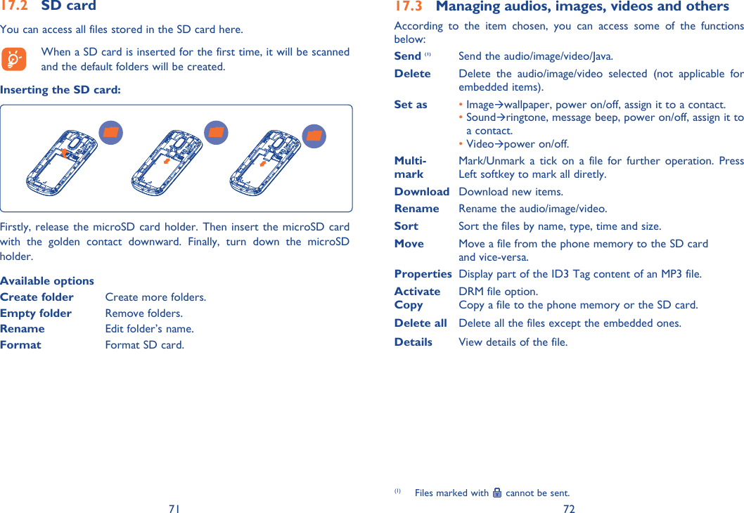 71 7217.2 SD cardYou can access all files stored in the SD card here.  When a SD card is inserted for the first time, it will be scanned and the default folders will be created.Inserting the SD card:Firstly, release the microSD card holder. Then insert the microSD card with the golden contact downward. Finally, turn down the microSD holder.Available optionsCreate folder  Create more folders.Empty folder Remove folders.Rename    Edit folder’s name.Format   Format SD card.17.3  Managing audios, images, videos and othersAccording to the item chosen, you can access some of the functions below:Send (1)  Send the audio/image/video/Java.Delete  Delete the audio/image/video selected (not applicable for embedded items).Set as •  ImageÆwallpaper, power on/off, assign it to a contact.  •  SoundÆringtone, message beep, power on/off, assign it to a contact. •  VideoÆpower on/off.Multi-  Mark/Unmark a tick on a file for further operation. Press mark  Left softkey to mark all diretly.Download  Download new items.Rename  Rename the audio/image/video.Sort  Sort the files by name, type, time and size.Move   Move a file from the phone memory to the SD card and vice-versa.Properties  Display part of the ID3 Tag content of an MP3 file.Activate   DRM file option.Copy  Copy a file to the phone memory or the SD card.Delete all  Delete all the files except the embedded ones.Details  View details of the file.(1)  Files marked with   cannot be sent.