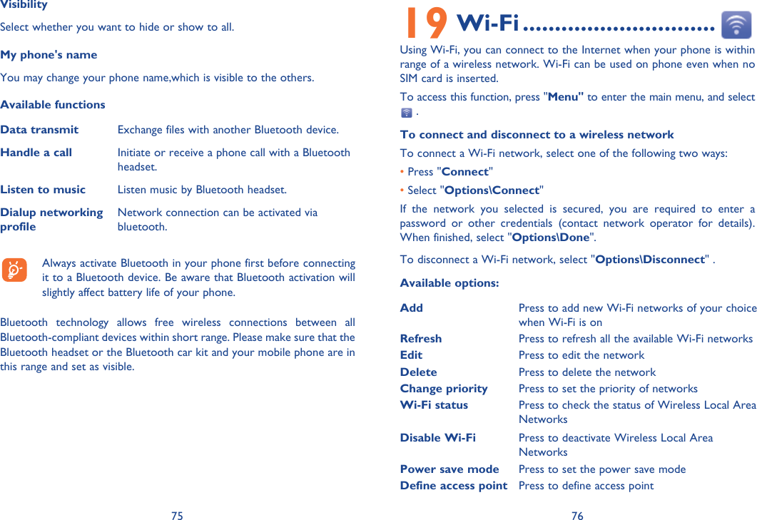 75 76VisibilitySelect whether you want to hide or show to all.My phone&apos;s nameYou may change your phone name,which is visible to the others.Available functionsData transmit Exchange files with another Bluetooth device.Handle a call Initiate or receive a phone call with a Bluetooth headset.Listen to music Listen music by Bluetooth headset.Dialup networking profileNetwork connection can be activated via bluetooth.  Always activate Bluetooth in your phone first before connecting it to a Bluetooth device. Be aware that Bluetooth activation will slightly affect battery life of your phone.Bluetooth technology allows free wireless connections between all Bluetooth-compliant devices within short range. Please make sure that the Bluetooth headset or the Bluetooth car kit and your mobile phone are in this range and set as visible.19 Wi-Fi ..............................Using Wi-Fi, you can connect to the Internet when your phone is within range of a wireless network. Wi-Fi can be used on phone even when no SIM card is inserted. To access this function, press &quot;Menu&quot; to enter the main menu, and select  .To connect and disconnect to a wireless networkTo connect a Wi-Fi network, select one of the following two ways:    • Press &quot;Connect&quot;• Select &quot;Options\Connect&quot;If the network you selected is secured, you are required to enter a password or other credentials (contact network operator for details). When finished, select &quot;Options\Done&quot;.To disconnect a Wi-Fi network, select &quot;Options\Disconnect&quot; .Available options:Add Press to add new Wi-Fi networks of your choice when Wi-Fi is onRefresh Press to refresh all the available Wi-Fi networksEdit Press to edit the network Delete Press to delete the networkChange priority Press to set the priority of networksWi-Fi status Press to check the status of Wireless Local Area NetworksDisable Wi-Fi Press to deactivate Wireless Local Area NetworksPower save mode Press to set the power save modeDefine access point Press to define access point
