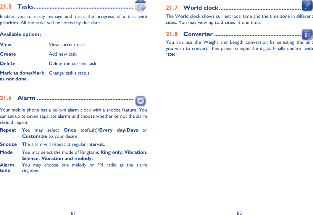 81 8221.7 World clock ...................................................The World clock shows current local time and the time zone in different cities. You may view up to 3 cities at one time. 21.8 Converter ......................................................You can use the Weight and Length conversion by selecting the unit you wish to convert, then press to input the digits. Finally confirm with &quot;OK&quot;.21.5 Tasks ..............................................................Enables you to easily manage and track the progress of a task with priorities. All the tasks will be sorted by due date.Available options:View View current taskCreate Add new taskDelete Delete the current taskMark as done/Mark as not doneChange task’s status21.6 Alarm ............................................................Your mobile phone has a built-in alarm clock with a snooze feature. You can set up to seven separate alarms and choose whether or not the alarm should repeat.Repeat  You may select Once (default)/Every day/Days or Customize to your desire.Snooze  The alarm will repeat at regular intervals. Mode  You may select the mode of Ringtone: Ring only, Vibration, Silence, Vibration and melody.Alarm  You may choose one melody or FM radio as the alarmtone  ringtone.