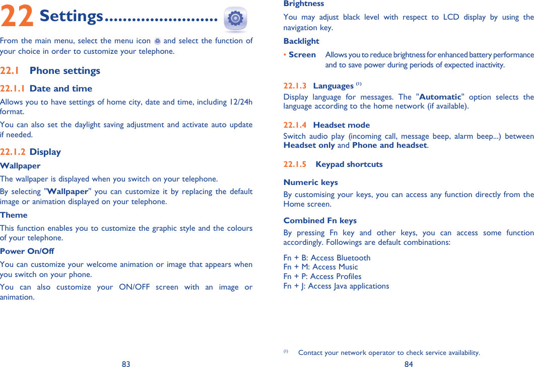 83 84BrightnessYou may adjust black level with respect to LCD display by using the navigation key.Backlight• Screen  Allows you to reduce brightness for enhanced battery performance and to save power during periods of expected inactivity.22.1.3 Languages (1)Display language for messages. The &quot;Automatic&quot; option selects the language according to the home network (if available).22.1.4 Headset modeSwitch audio play (incoming call, message beep, alarm beep...) between Headset only and Phone and headset.22.1.5   Keypad shortcutsNumeric keysBy customising your keys, you can access any function directly from the Home screen.Combined Fn keysBy pressing Fn key and other keys, you can access some function accordingly. Followings are default combinations:Fn + B: Access BluetoothFn + M: Access MusicFn + P: Access ProfilesFn + J: Access Java applications22 Settings .........................From the main menu, select the menu icon   and select the function of your choice in order to customize your telephone.22.1 Phone settings22.1.1 Date and timeAllows you to have settings of home city, date and time, including 12/24h format. You can also set the daylight saving adjustment and activate auto update if needed.22.1.2 DisplayWallpaperThe wallpaper is displayed when you switch on your telephone.By selecting &quot;Wallpaper&quot; you can customize it by replacing the default image or animation displayed on your telephone.ThemeThis function enables you to customize the graphic style and the colours of your telephone.Power On/OffYou can customize your welcome animation or image that appears when you switch on your phone.You can also customize your ON/OFF screen with an image or animation.(1)  Contact your network operator to check service availability.