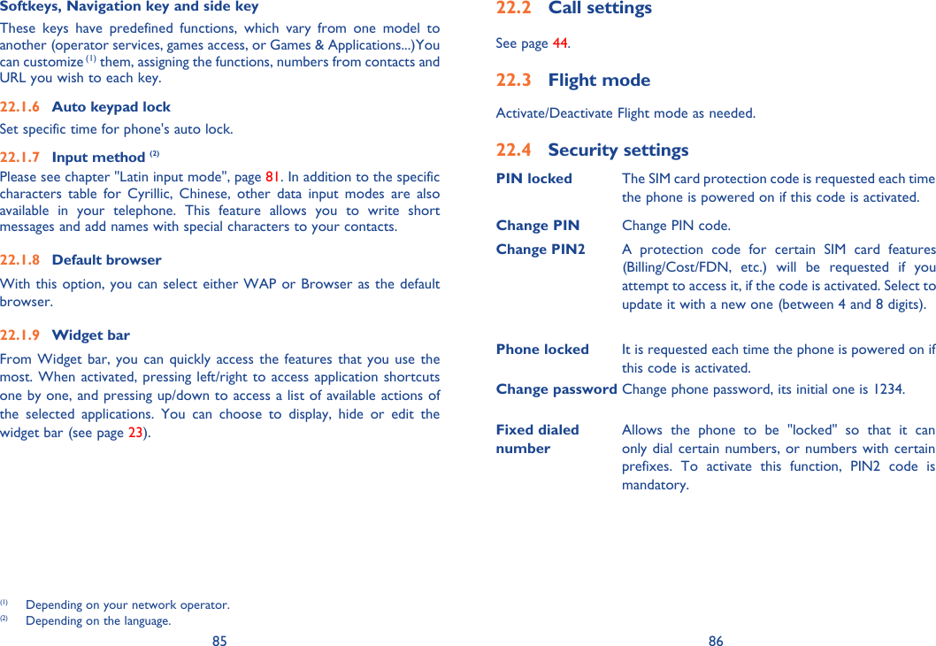 85 8622.2 Call settings See page 44.22.3 Flight modeActivate/Deactivate Flight mode as needed.22.4 Security settingsPIN locked  The SIM card protection code is requested each time the phone is powered on if this code is activated.Change PIN Change PIN code.Change PIN2A protection code for certain SIM card features (Billing/Cost/FDN, etc.) will be requested if you attempt to access it, if the code is activated. Select to update it with a new one (between 4 and 8 digits).Phone locked It is requested each time the phone is powered on if this code is activated.Change password  Change phone password, its initial one is 1234.Fixed dialed numberAllows the phone to be &quot;locked&quot; so that it can only dial certain numbers, or numbers with certain prefixes. To activate this function, PIN2 code is mandatory.Softkeys, Navigation key and side keyThese keys have predefined functions, which vary from one model to another (operator services, games access, or Games &amp; Applications...)You can customize (1) them, assigning the functions, numbers from contacts and URL you wish to each key.22.1.6  Auto keypad lockSet specific time for phone&apos;s auto lock.22.1.7 Input method (2)Please see chapter &quot;Latin input mode&quot;, page 81. In addition to the specific characters table for Cyrillic, Chinese, other data input modes are also available in your telephone. This feature allows you to write short messages and add names with special characters to your contacts.22.1.8 Default browserWith this option, you can select either WAP or Browser as the default browser.22.1.9 Widget barFrom Widget bar, you can quickly access the features that you use the most. When activated, pressing left/right to access application shortcuts one by one, and pressing up/down to access a list of available actions of the selected applications. You can choose to display, hide or edit the widget bar (see page 23).(1)  Depending on your network operator.(2)  Depending on the language.