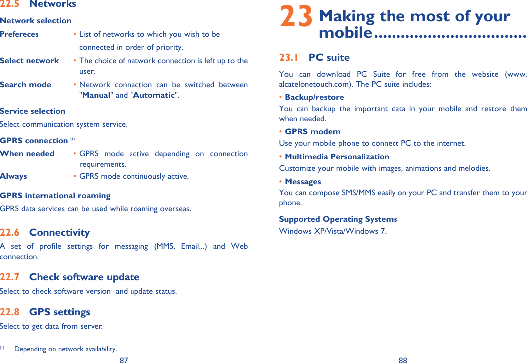 87 8822.5 NetworksNetwork selectionPrefereces • List of networks to which you wish to be     connected in order of priority.Select network • The choice of network connection is left up to the user.Search mode • Network connection can be switched between &quot;Manual&quot; and &quot;Automatic&quot;.Service selectionSelect communication system service.GPRS connection (1)When needed • GPRS mode active depending on connection requirements.Always • GPRS mode continuously active.GPRS international roamingGPRS data services can be used while roaming overseas.22.6 ConnectivityA set of profile settings for messaging (MMS, Email...) and Web connection.22.7  Check software update Select to check software version  and update status.22.8 GPS settingsSelect to get data from server.23  Making the most of your mobile ..................................23.1 PC suiteYou can download PC Suite for free from the website (www.alcatelonetouch.com). The PC suite includes:• Backup/restoreYou can backup the important data in your mobile and restore them when needed.• GPRS modemUse your mobile phone to connect PC to the internet.• Multimedia PersonalizationCustomize your mobile with images, animations and melodies.• MessagesYou can compose SMS/MMS easily on your PC and transfer them to your phone.Supported Operating SystemsWindows XP/Vista/Windows 7.(1)  Depending on network availability.