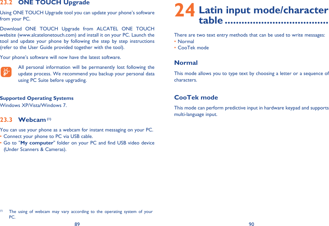 89 9024  Latin input mode/character table .....................................There are two text entry methods that can be used to write messages:• Normal • CooTek modeNormalThis mode allows you to type text by choosing a letter or a sequence of characters.CooTek modeThis mode can perform predictive input in hardware keypad and supports multi-language input.23.2  ONE TOUCH UpgradeUsing ONE TOUCH Upgrade tool you can update your phone’s software from your PC.Download ONE TOUCH Upgrade from ALCATEL ONE TOUCH website (www.alcatelonetouch.com) and install it on your PC. Launch the tool and update your phone by following the step by step instructions (refer to the User Guide provided together with the tool).Your phone’s software will now have the latest software.  All personal information will be permanently lost following the update process. We recommend you backup your personal data using PC Suite before upgrading.Supported Operating SystemsWindows XP/Vista/Windows 7.23.3 Webcam (1)You can use your phone as a webcam for instant messaging on your PC.• Connect your phone to PC via USB cable.•  Go to &quot;My computer&quot; folder on your PC and find USB video device (Under Scanners &amp; Cameras).(1)  The using of webcam may vary according to the operating system of your PC.