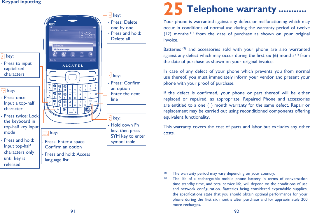 91 92 Keypad inputting 25 Telephone warranty ...........Your phone is warranted against any defect or malfunctioning which may occur in conditions of normal use during the warranty period of twelve (12) months (1) from the date of purchase as shown on your original invoice.Batteries (2) and accessories sold with your phone are also warranted against any defect which may occur during the first six (6) months (1) from the date of purchase as shown on your original invoice.In case of any defect of your phone which prevents you from normal use thereof, you must immediately inform your vendor and present your phone with your proof of purchase.If the defect is confirmed, your phone or part thereof will be either replaced or repaired, as appropriate. Repaired Phone and accessories are entitled to a one (1) month warranty for the same defect. Repair or replacement may be carried out using reconditioned components offering equivalent functionality. This warranty covers the cost of parts and labor but excludes any other costs. (1)  The warranty period may vary depending on your country.(2)  The life of a rechargeable mobile phone battery in terms of conversation time standby time, and total service life, will depend on the conditions of use and network configuration. Batteries being considered expendable supplies, the specifications state that you should obtain optimal performance for your phone during the first six months after purchase and for approximately 200  more recharges. key:-  Press to input capitalized characters key:-  Press: Delete one by one-  Press and hold: Delete all key:-  Press: Enter a spaceConfirm an option-  Press and hold: Access language list key:-  Press once:  Input a top-half character-  Press twice: Lock the keyboard in top-half key input mode-  Press and hold: Input top-half characters only until key is released key:-  Press: Confirm an option Enter the next line key:-  Hold down Fn key, then press SYM key to enter symbol table