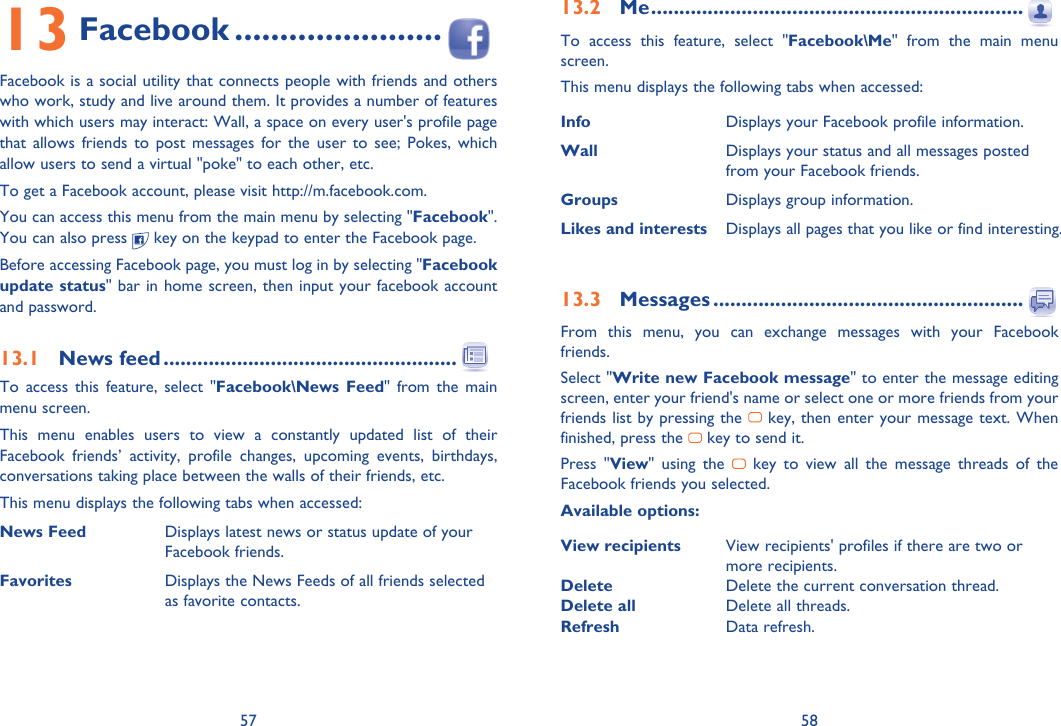 57 5813 Facebook .......................Facebook is a social utility that connects people with friends and others who work, study and live around them. It provides a number of features with which users may interact: Wall, a space on every user&apos;s profile page that allows friends to post messages for the user to see; Pokes, which allow users to send a virtual &quot;poke&quot; to each other, etc.To get a Facebook account, please visit http://m.facebook.com.You can access this menu from the main menu by selecting &quot;Facebook&quot;. You can also press   key on the keypad to enter the Facebook page.Before accessing Facebook page, you must log in by selecting &quot;Facebook update status&quot; bar in home screen, then input your facebook account and password.13.1 News feed ....................................................To access this feature, select &quot;Facebook\News Feed&quot; from the main menu screen.This menu enables users to view a constantly updated list of their Facebook friends’ activity, profile changes, upcoming events, birthdays, conversations taking place between the walls of their friends, etc.This menu displays the following tabs when accessed:News Feed Displays latest news or status update of your Facebook friends.Favorites Displays the News Feeds of all friends selected as favorite contacts.13.2 Me ..................................................................To access this feature, select &quot;Facebook\Me&quot; from the main menu screen.This menu displays the following tabs when accessed:Info Displays your Facebook profile information.Wall Displays your status and all messages posted from your Facebook friends.Groups Displays group information.Likes and interests Displays all pages that you like or find interesting.13.3 Messages .......................................................From this menu, you can exchange messages with your Facebook friends.Select &quot;Write new Facebook message&quot; to enter the message editing screen, enter your friend&apos;s name or select one or more friends from your friends list by pressing the   key, then enter your message text. When finished, press the   key to send it.Press &quot;View&quot; using the   key to view all the message threads of the Facebook friends you selected.Available options:View recipients View recipients&apos; profiles if there are two or more recipients.Delete Delete the current conversation thread.Delete all Delete all threads.Refresh Data refresh.