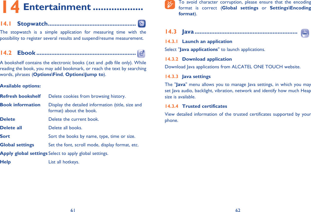 61 6214 Entertainment ...................14.1 Stopwatch .....................................................The stopwatch is a simple application for measuring time with the possibility to register several results and suspend/resume measurement.14.2 Ebook ............................................................A bookshelf contains the electronic books (.txt and .pdb file only). While reading the book, you may add bookmark, or reach the text by searching words, phrases (Options\Find, Options\Jump to).Available options:Refresh bookshelf Delete cookies from browsing history.Book information Display the detailed information (title, size and format) about the book.Delete Delete the current book.Delete all Delete all books.Sort Sort the books by name, type, time or size.Global settings Set the font, scroll mode, display format, etc.Apply global settings Select to apply global settings.Help List all hotkeys. To avoid character corruption, please ensure that the encoding format is correct (Global settings or Settings\Encoding format).14.3 Java ..............................................................14.3.1  Launch an applicationSelect &quot;Java applications&quot; to launch applications.14.3.2 Download applicationDownload Java applications from ALCATEL ONE TOUCH website.14.3.3 Java settingsThe &quot;Java&quot; menu allows you to manage Java settings, in which you may set Java audio, backlight, vibration, network and identify how much Heap size is available.14.3.4  Trusted certificates   View detailed information of the trusted certificates supported by your phone.