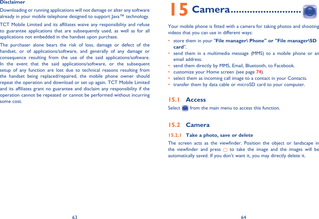 63 64Disclaimer Downloading or running applications will not damage or alter any software already in your mobile telephone designed to support Java™ technology.TCT Mobile Limited and its affiliates waive any responsibility and refuse to guarantee applications that are subsequently used, as well as for all applications not embedded in the handset upon purchase.The purchaser alone bears the risk of loss, damage or defect of the handset, or of applications/software, and generally of any damage or consequence resulting from the use of the said applications/software. In the event that the said applications/software, or the subsequent setup of any function are lost due to technical reasons resulting from the handset being replaced/repaired, the mobile phone owner should repeat the operation and download or set up again. TCT Mobile Limited and its affiliates grant no guarantee and disclaim any responsibility if the operation cannot be repeated or cannot be performed without incurring some cost.15 Camera ..........................Your mobile phone is fitted with a camera for taking photos and shooting videos that you can use in different ways:•  store them in your &quot;File manager\ Phone&quot; or &quot;File manager\SD card&quot;.•  send them in a multimedia message (MMS) to a mobile phone or an email address.•  send them directly by MMS, Email, Bluetooth, to Facebook.•  customize your Home screen (see page 74).•  select them as incoming call image to a contact in your Contacts.•  transfer them by data cable or microSD card to your computer.15.1 AccessSelect   from the main menu to access this function.15.2 Camera15.2.1  Take a photo, save or deleteThe screen acts as the viewfinder. Position the object or landscape in the viewfinder and press   to take the image and the images will be automatically saved. If you don’t want it, you may directly delete it.