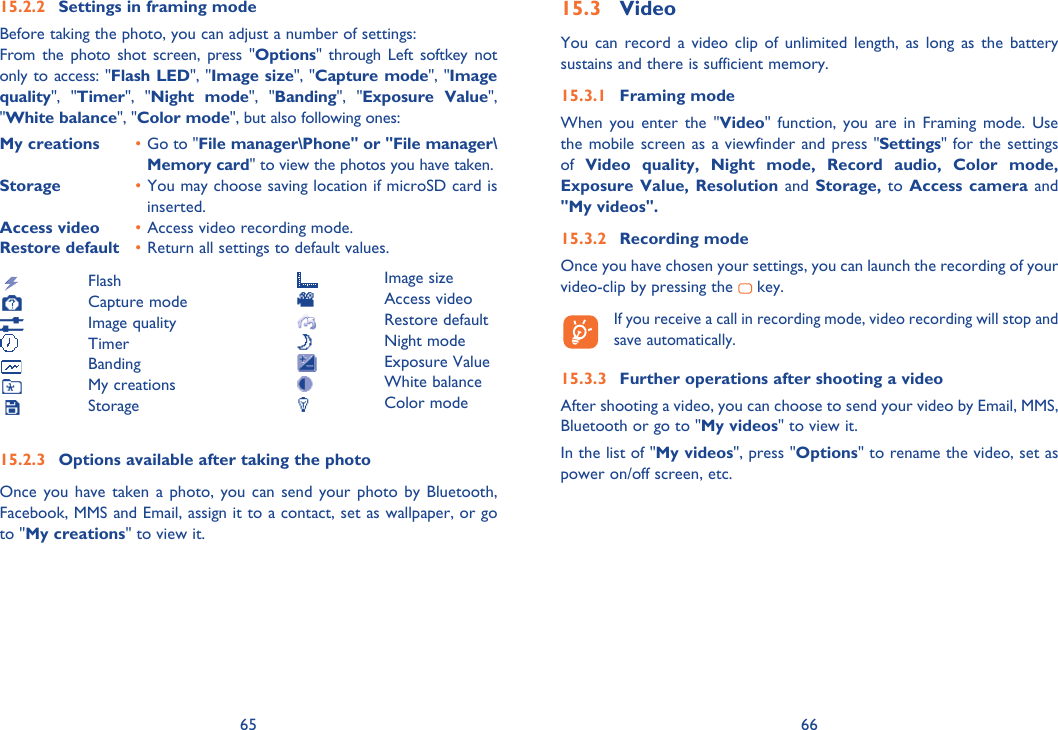 65 6615.2.2  Settings in framing modeBefore taking the photo, you can adjust a number of settings:From the photo shot screen, press &quot;Options&quot; through Left softkey not only to access: &quot;Flash LED&quot;, &quot;Image size&quot;, &quot;Capture mode&quot;, &quot;Image quality&quot;, &quot;Timer&quot;, &quot;Night mode&quot;, &quot;Banding&quot;, &quot;Exposure Value&quot;, &quot;White balance&quot;, &quot;Color mode&quot;, but also following ones:My creations  • Go to &quot;File manager\Phone&quot; or &quot;File manager\Memory card&quot; to view the photos you have taken.Storage  • You may choose saving location if microSD card is inserted.Access video  • Access video recording mode.Restore default  • Return all settings to default values.  Flash Capture mode Image quality Timer Banding My creations Storage15.2.3  Options available after taking the photoOnce you have taken a photo, you can send your photo by Bluetooth,  Facebook, MMS and Email, assign it to a contact, set as wallpaper, or go to &quot;My creations&quot; to view it.15.3 VideoYou can record a video clip of unlimited length, as long as the battery sustains and there is sufficient memory.15.3.1 Framing modeWhen you enter the &quot;Video&quot; function, you are in Framing mode. Use the mobile screen as a viewfinder and press &quot;Settings&quot; for the settings of  Video quality, Night mode, Record audio, Color mode, Exposure Value, Resolution and Storage, to Access camera and &quot;My videos&quot;.15.3.2 Recording modeOnce you have chosen your settings, you can launch the recording of your video-clip by pressing the   key.   If you receive a call in recording mode, video recording will stop and save automatically.15.3.3  Further operations after shooting a videoAfter shooting a video, you can choose to send your video by Email, MMS, Bluetooth or go to &quot;My videos&quot; to view it.In the list of &quot;My videos&quot;, press &quot;Options&quot; to rename the video, set as power on/off screen, etc. Image size Access video Restore default Night mode Exposure Value White balance Color mode