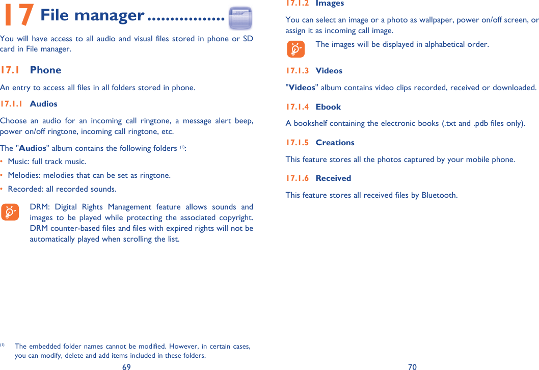 69 7017 File manager .................You will have access to all audio and visual files stored in phone or SD card in File manager.17.1 PhoneAn entry to access all files in all folders stored in phone. 17.1.1 AudiosChoose an audio for an incoming call ringtone, a message alert beep, power on/off ringtone, incoming call ringtone, etc.The &quot;Audios&quot; album contains the following folders (1):•  Music: full track music.•  Melodies: melodies that can be set as ringtone.•  Recorded: all recorded sounds.  DRM: Digital Rights Management feature allows sounds and images to be played while protecting the associated copyright. DRM counter-based files and files with expired rights will not be automatically played when scrolling the list.17.1.2 ImagesYou can select an image or a photo as wallpaper, power on/off screen, or assign it as incoming call image.  The images will be displayed in alphabetical order.17.1.3 Videos&quot;Videos&quot; album contains video clips recorded, received or downloaded.17.1.4 EbookA bookshelf containing the electronic books (.txt and .pdb files only).17.1.5 CreationsThis feature stores all the photos captured by your mobile phone.17.1.6 ReceivedThis feature stores all received files by Bluetooth.(1)  The embedded folder names cannot be modified. However, in certain cases, you can modify, delete and add items included in these folders.