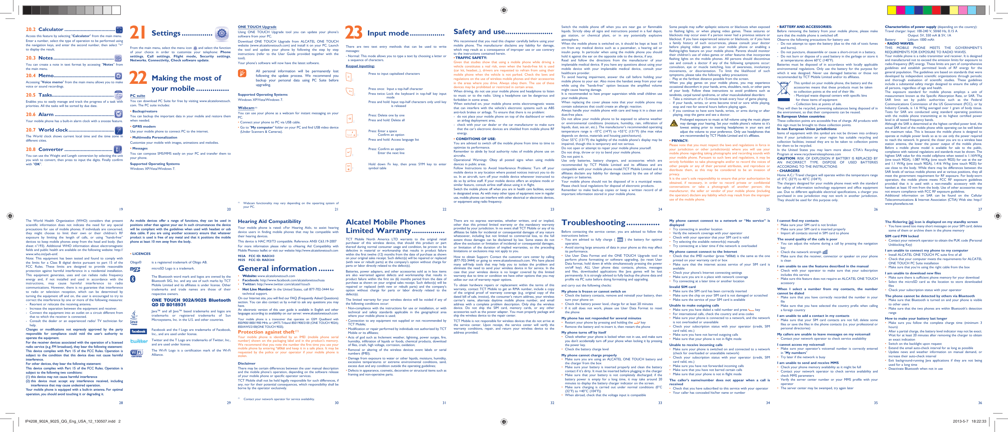 192820292130223123322433253426 273635 21 Settings ...............From the main menu, select the menu icon   and select the function of your choice in order to customize your telephone: Phone settings,  Call settings, Flight mode, Security settings, Networks, Connectivity, Check software update. 22  Making the most of your mobile ................PC suiteYou can download PC Suite for free by visiting www.alcatelonetouch.com. The PC suite includes:• Backup/restoreYou can backup the important data in your mobile and restore them when needed.• GPRS modemUse your mobile phone to connect PC to the internet.• Multimedia PersonalizationCustomize your mobile with images, animations and melodies.• MessagesYou can compose SMS/MMS easily on your PC and transfer them to your phone.Supported Operating SystemsWindows XP/Vista/Windows 7.Safety and use .......................We recommend that you read this chapter carefully before using your mobile phone. The manufacturer disclaims any liability for damage, which may result as a consequence of improper use or use contrary to the instructions contained herein.• TRAFFIC  SAFETY:Given that studies show that using a mobile phone while driving a vehicle constitutes a real risk, even when the hands-free kit is used (car kit, headset...), drivers are requested to refrain from using their mobile phone when the vehicle is not parked. Check the laws and regulations on the use of wireless mobile phones and their accessories in the areas where you drive. Always obey them. The use of these devices may be prohibited or restricted in certain areas.When driving, do not use your mobile phone and headphone to listen to music or to the radio. Using a headphone can be dangerous and forbidden in some areas.When switched on, your mobile phone emits electromagnetic waves that can interfere with the vehicle’s electronic systems such as ABS anti-lock brakes or airbags. To ensure that there is no problem:-  do not place your mobile phone on top of the dashboard or within an airbag deployment area,-  check with your car dealer or the car manufacturer to make sure that the car’s electronic devices are shielded from mobile phone RF energy.• CONDITIONS OF USE:You are advised to switch off the mobile phone from time to time to optimize its performance.Remember to abide by local authority rules of mobile phone use on aircrafts.Operational Warnings: Obey all posted signs when using mobile devices in public areas. Follow Instructions to Avoid Interference Problems: Turn off your mobile device in any location where posted notices instruct you to do so. In an aircraft, turn off your mobile device whenever instructed to do so by airline staff. If your mobile device offers an airplane mode or similar feature, consult airline staff about using it in flight.Switch the mobile phone off when you are in health care facilities, except in designated areas. As with many other types of equipment now in regular use, mobile phones can interfere with other electrical or electronic devices, or equipment using radio frequency.Alcatel Mobile Phones Limited Warranty ................TCT Mobile North America LTD warrants to the original retail purchaser of this wireless device, that should this product or part thereof during normal consumer usage and condition, be proven to be defective in material or workmanship that results in product failure within the first twelve (12) months from the date of purchase as shown on your original sales receipt. Such defect(s) will be repaired or replaced (with new or rebuilt parts) at the company’s option without charge for parts or labor directly related to the defect(s).Batteries, power adapters, and other accessories sold as in box items are also warranted against defects and workmanship that results in product failure within the first six (6) months period from the date of purchase as shown on your original sales receipt. Such defect(s) will be repaired or replaced (with new or rebuilt parts) and the company’s option without charge for parts or labor directly related to the defect(s).The limited warranty for your wireless device will be voided if any of the following conditions occur:•  Non-compliance with the instructions for use or installation, or with technical and safety standards applicable in the geographical area where your mobile phone is used;•  Connection to any equipment not supplied or not recommended by TCT Mobile;•  Modification or repair performed by individuals not authorized by TCT Mobile or its affiliates;•  Acts of god such as Inclement weather, lightning, power surges, fire, humidity, infiltration of liquids or foods, chemical products, download of files, crash, high voltage, corrosion, oxidation;•  Removal or altering of the wireless devices event labels or serial numbers (IMEI);•  Damage from exposure to water or other liquids, moisture, humidity, excessive temperatures or extreme environmental conditions, sand, excess dust and any condition outside the operating guidelines;•  Defects in appearance, cosmetic, decorative or structural items such as framing and non-operative parts.Hearing Aid CompatibilityYour mobile phone is rated: «For Hearing Aid», to assist hearing device users in finding mobile phones that may be compatible with their hearing devices.This device is HAC M3/T3 compatible. Reference ANSI C63.19-2007For more information please refer to «Hearing Aid Compatibility with Mobile Phones» leaflet or visit our website http://www.alcatelonetouch.com902A  FCC ID: RAD243 902S  FCC ID: RAD244General information .......• Website: www.alcatelonetouch.com• Facebook: http://www.facebook.com/alcatelonetouchusa• Twitter: http://www.twitter.com/alcatel1touch•  Hot Line Number: In the United States, call 877-702-3444 for technical support.On our Internet site, you will find our FAQ (Frequently Asked Questions) section. You can also contact us by e-mail to ask any questions you may have. An electronic version of this user guide is available in English and other languages according to availability on our server: www.alcatelonetouch.comYour mobile phone is a transceiver that operates on GSM Quadband with 850/900/1800/1900 MHz or UMTS Triband 850/1900/2100 (ONE TOUCH 902A); 850/AWS/2100(ONE TOUCH 902S).Protection against theft (1)Your mobile phone is identified by an IMEI (mobile phone serial number) shown on the packaging label and in the product’s memory. We recommend that you note the number the first time you use your mobile phone by entering *#06# and keep it in a safe place. It may be requested by the police or your operator if your mobile phone is stolen. DisclaimerThere may be certain differences between the user manual description and the mobile phone’s operation, depending on the software release of your mobile phone or specific operator services.TCT Mobile shall not be held legally responsible for such differences, if any, nor for their potential consequences, which responsibility shall be borne by the operator exclusively.As mobile devices offer a range of functions, they can be used in positions other than against your ear. In such circumstances the device will be compliant with the guidelines when used with headset or usb data cable. If you are using another accessory ensure that whatever product is used is free of any metal and that it positions the mobile phone at least 10 mm away from the body..• LICENCES Obigo®  is a registered trademark of Obigo AB.microSD Logo is a trademark. The Bluetooth word mark and logos are owned by the Bluetooth SIG, Inc. and any use of such marks by TCT Mobile Limited and its affiliates is under license. Other trademarks and trade names are those of their respective owners. ONE TOUCH 902A/902S Bluetooth QD ID B018931 Java™ and all Java™ based trademarks and logos are trademarks or registered trademarks of Sun Microsystems, Inc. in the U.S. and other countries. Facebook and the f Logo are trademarks of Facebook, Inc., and are used under license. Twitter and the T Logo are trademarks of Twitter, Inc., and are used under license.The Wi-Fi Logo is a certification mark of the Wi-Fi Alliance.Switch the mobile phone off when you are near gas or flammable liquids. Strictly obey all signs and instructions posted in a fuel depot, gas station, or chemical plant, or in any potentially explosive atmosphere.When the mobile phone is switched on, it should be kept at least 15 cm from any medical device such as a pacemaker, a hearing aid or insulin pump. In particular when using the mobile phone you should hold it against the ear on the opposite side to the device, if any. Read and follow the directions from the manufacturer of your implantable medical device. If you have any questions about using your mobile device with your implantable medical device, consult your healthcare provider.To avoid hearing impairment, answer the call before holding your mobile phone to your ear. Also move the handset away from your ear while using the “hands-free” option because the amplified volume might cause hearing damage.It is recommended to have proper supervision while small children use your mobile phone.When replacing the cover please note that your mobile phone may contain substances that could create an allergic reaction.Always handle your mobile phone with care and keep it in a clean and dust-free place.Do not allow your mobile phone to be exposed to adverse weather or environmental conditions (moisture, humidity, rain, infiltration of liquids, dust, sea air, etc.). The manufacturer’s recommended operating temperature range is -10°C (14°F) to +55°C (131°F) (the max value depends on device, materials and housing paint/texture).Over 55°C (131°F) the legibility of the mobile phone’s display may be impaired, though this is temporary and not serious. Do not open or attempt to repair your mobile phone yourself.Do not drop, throw or try to bend your mobile phone.Do not paint it.Use only batteries, battery chargers, and accessories which are recommended by TCT Mobile Limited and its affiliates and are compatible with your mobile phone model.TCT Mobile Limited and its affiliates disclaim any liability for damage caused by the use of other chargers or batteries.Your mobile phone should not be disposed of in a municipal waste. Please check local regulations for disposal of electronic products.Remember to make back-up copies or keep a written record of all important information stored in your mobile phone.There are no express warranties, whether written, oral or implied, other than this printed limited warranty or the mandatory warranty provided by your jurisdiction. In no event shall TCT Mobile or any of its affiliates be liable for incidental or consequential damages of any nature whatsoever, including but not limited to commercial loss, to the full extent those damages can be disclaimed by law. Some states do not allow the exclusion or limitation of incidental or consequential damages, or limitation of the duration of implied warranties, so the preceding limitations or exclusions may not apply to you.How to obtain Support: Contact the customer care center by calling (877-702-3444) or going to www.alcatelonetouch.com. We have placed many self-help tools that may help you to isolate the problem and eliminate the need to send your wireless device in for service. In the case that your wireless device is no longer covered by this limited warranty due to time or condition we have other options that you may utilize our out of warranty repair options.To obtain hardware repairs or replacement within the terms of this warranty, contact TCT Mobile to get an RMA number, include a copy of the original proof of warranty coverage (e.g. original copy of the dated bill of sale, invoice), the consumer’s return address, your wireless carrier’s name, alternate daytime mobile phone number, and email address with a complete problem description. Only ship the wireless device. Do not ship the SIM card, memory cards, or any other accessories such as the power adapter. You must properly package and ship the wireless device to the repair center. TCT Mobile is not responsible for wireless devices that do not arrive at the service center. Upon receipt, the service center will verify the warranty conditions, repair, and return your wireless device to the address provided. Some people may suffer epileptic seizures or blackouts when exposed to flashing lights, or when playing video games. These seizures or blackouts may occur even if a person never had a previous seizure or blackout. If you have experienced seizures or blackouts, or if you have a family history of such occurrences, please consult your doctor before playing video games on your mobile phone or enabling a flashing-lights feature on your mobile phone. Parents should monitor their children’s use of video games or other features that incorporate flashing lights on the mobile phones. All persons should discontinue use and consult a doctor if any of the following symptoms occur: convulsion, eye or muscle twitching, loss of awareness, involuntary movements, or disorientation. To limit the likelihood of such symptoms, please take the following safety precautions:-  Play at the farthest distance possible from the screen.When you play games on your mobile phone, you may experience occasional discomfort in your hands, arms, shoulders, neck, or other parts of your body. Follow these instructions to avoid problems such as tendinitis, carpal tunnel syndrome, or other musculoskeletal disorders:-  Take a minimum of a 15-minute break every hour of game playing.-  If your hands, wrists, or arms become tired or sore while playing, stop and rest for several hours before playing again.-  If you continue to have sore hands, wrists, or arms during or after playing, stop the game and see a doctor.  Prolonged exposure to music at full volume using the music player may damage your hearing. Set your mobile phone’s volume to it’s lowest setting prior to inserting headphones in your ears and adjust the volume to your preference. Only use headphones that are recommended by TCT Mobile Limited and it’s affiliates.• PRIVACY:Please note that you must respect the laws and regulations in force in your jurisdiction or other jurisdiction(s) where you will use your mobile phone regarding taking photographs and recording sounds with your mobile phone. Pursuant to such laws and regulations, it may be strictly forbidden to take photographs and/or to record the voices of other people or any of their personal attributes, and reproduce or distribute them, as this may be considered to be an invasion of privacy.  It is the user’s sole responsibility to ensure that prior authorization be obtained, if necessary, in order to record private or confidential conversations or take a photograph of another person; the manufacturer, the seller or vendor of your mobile phone (including the operator) disclaim any liability which may result from the improper use of the mobile phone.Troubleshooting ...............Before contacting the service center, you are advised to follow the instructions below:You are advised to fully charge ( •   ) the battery for optimal operation.Avoid storing large amounts of data in your phone as this may affect • its performance.Use User Data Format and the ONE TOUCH Upgrade tool to • perform phone formatting or software upgrading, (to reset User Data format, hold down # while simultaneously pressing the power on/off key). ALL User phone data: contacts, photos, messages and files, downloaded applications like Java games will be lost permanently. It is strongly advised to fully backup the phone data and profile via PC suite before doing formatting and upgrading.and carry out the following checks:My phone is frozen or cannot switch on Check the battery contacts, remove and reinstall your battery, then • turn your phone on Check the battery power level, charge for at least 20 minutes• If it still does not work, please use User Data Format to reset • the phoneMy phone has not responded for several minutesRestart your phone by pressing and holding the •   keyRemove the battery and re-insert it, then restart the phone• My phone turns off by itselfCheck whether your phone is locked when not in use, and make sure • you don&apos;t accidentally turn off your phone when locking it by pressing the power key.Check the battery charge level• My phone cannot charge properlyMake sure you are using an ALCATEL ONE TOUCH battery and • the charger from the boxMake sure your battery is inserted properly and clean the battery • contact if it’s dirty. It must be inserted before plugging in the chargerMake sure that your battery is not completely discharged; if the • battery power is empty for a long time, it may take around 20 minutes to display the battery charger indicator on the screen.Make sure charging is carried out under normal conditions (0°C • (32°F) to +40°C (104°F))When abroad, check that the voltage input is compatible• • BATTERY AND ACCESSORIES:Before removing the battery from your mobile phone, please make sure that the mobile phone is switched off. Observe the following precautions for battery use: -  Do not attempt to open the battery (due to the risk of toxic fumes and burns). -  Do not puncture, disassemble or cause a short-circuit in a battery, -  Do not burn or dispose of a used battery in the garbage or store it at temperatures above 60°C (140°F). Batteries must be disposed of in accordance with locally applicable environmental regulations. Only use the battery for the purpose for which it was designed. Never use damaged batteries or those not recommended by TCT Mobile Limited and/or its affiliates.    This symbol on your mobile phone, the battery and the accessories means that these products must be taken to collection points at the end of their life:   -  Municipal waste disposal centers with specific bins for these items of equipment   - Collection bins at points of sale.They will then be recycled, preventing substances being disposed of in the environment, so that their components can be reused.In European Union countries:These collection points are accessible free of charge. All products with this sign must be brought to these collection points.In non European Union jurisdictions:Items of equipment with this symbol are not be thrown into ordinary bins if your jurisdiction or your region has suitable recycling and collection facilities; instead they are to be taken to collection points for them to be recycled.In the United States you may learn more about CTIA’s Recycling Program at www.recyclewirelessphones.comCAUTION: RISK OF EXPLOSION IF BATTERY IS REPLACED BY AN INCORRECT TYPE. DISPOSE OF USED BATTERIES ACCORDING TO THE INSTRUCTIONS• CHARGERSHome A.C./ Travel chargers will operate within the temperature range of: 0°C (32°F) to 40°C (104°F).The chargers designed for your mobile phone meet with the standard for safety of information technology equipment and office equipment use. Due to different applicable electrical specifications, a charger you purchased in one jurisdiction may not work in another jurisdiction. They should be used for this purpose only.My phone cannot connect to a network or “No service” is displayedTry connecting in another location• Verify the network coverage with your operator• Check with your operator that your SIM card is valid• Try selecting the available network(s) manually • Try connecting at a later time if the network is overloaded• My phone cannot connect to the InternetCheck that the IMEI number (press *#06#) is the same as the one • printed on your warranty card or boxMake sure that the internet access service of your SIM card is • availableCheck your phone&apos;s Internet connecting settings• Make sure you are in a place with network coverage• Try connecting at a later time or another location• Invalid SIM cardMake sure the SIM card has been correctly inserted • Make sure the chip on your SIM card is not damaged or scratched• Make sure the service of your SIM card is available• Unable to make outgoing callsMake sure you have dialed a valid number and press •   keyFor international calls, check the country and area codes• Make sure your phone is connected to a network, and the network • is not overloaded or unavailableCheck your subscription status with your operator (credit, SIM • card valid, etc.)Make sure you have not barred outgoing calls• Make sure that your phone is not in flight mode• Unable to receive incoming callsMake sure your phone is switched on and connected to a network • (check for overloaded or unavailable network)Check your subscription status with your operator (credit, SIM • card valid, etc.)Make sure you have not forwarded incoming calls • Make sure that you have not barred certain calls• Make sure that your phone is not in flight mode• The caller’s name/number does not appear when a call is receivedCheck that you have subscribed to this service with your operator• Your caller has concealed his/her name or number• Characteristics of power supply (depending on the country):Travel charger: Input: 100-240 V, 50/60 Hz, 0.15 A  Output: 5V, 550 mA &amp; 5V, 1A                       Battery:  Lithium 1000 mAh• RADIO WAVES:THIS MOBILE PHONE MEETS THE GOVERNMENT’S REQUIREMENTS FOR EXPOSURE TO RADIO WAVES.Your mobile phone is a radio transmitter and receiver. It is designed and manufactured not to exceed the emission limits for exposure to radio-frequency (RF) energy. These limits are part of comprehensive guidelines and establish permitted levels of RF energy for the general population. The guidelines are based on standards that were developed by independent scientific organizations through periodic and thorough evaluation of scientific studies. These guidelines include a substantial safety margin designed to ensure the safety of all persons, regardless of age and health.The exposure standard for mobile phones employs a unit of measurement known as the Specific Absorption Rate, or SAR. The SAR limit set by public authorities such as the Federal Communications Commission of the US Government (FCC), or by Industry Canada, is 1.6 W/kg averaged over 1 gram of body tissue. Tests for SAR are conducted using standard operating positions with the mobile phone transmitting at its highest certified power level in all tested frequency bands.Although the SAR is determined at the highest certified power level, the actual SAR level of the mobile phone while operating can be well below the maximum value. This is because the mobile phone is designed to operate at multiple power levels so as to use only the power required to reach the network. In general, the closer you are to a wireless base station antenna, the lower the power output of the mobile phone. Before a mobile phone model is available for sale to the public, compliance with national regulations and standards must be shown. The highest SAR value for this model cellphone when tested is 1.16W/Kg (one touch 902A), 1.087 W/Kg (one touch 902S) for use at the ear and 1.1 W/Kg (one touch 902A), 1.416 W/kg (one touch 902S) for use close to the body. While there may be differences between the SAR levels of various mobile phones and at various positions, they all meet the government requirement for RF exposure. For body-worn operation, the mobile phone meets FCC RF exposure guidelines provided that it is used with a non-metallic accessory with the handset at least 10 mm from the body. Use of other accessories may not ensure compliance with FCC RF exposure guidelines.Additional information on SAR can be found on the Cellular Telecommunications &amp; Internet Association (CTIA) Web site: http://www.phonefacts.netI cannot find my contactsMake sure your SIM card is not broken• Make sure your SIM card is inserted properly• Import all contacts stored in SIM card to phone• The sound quality of the calls is poorYou can adjust the volume during a call by pressing the navigation • keyCheck the network strength • Make sure that the receiver, connector or speaker on your phone • is cleanI am unable to use the features described in the manualCheck with your operator to make sure that your subscription • includes this serviceMake sure this feature does not require an ALCATEL ONE TOUCH  • accessoryWhen I select a number from my contacts, the number cannot be dialedMake sure that you have correctly recorded the number in your • fileMake sure that you have selected the country prefix when calling • a foreign countryI am unable to add a contact in my contactsMake sure that your SIM card contacts are not full; delete some • files or save the files in the phone contacts (i.e. your professional or personal directories)My callers are unable to leave messages on my voicemailContact your network operator to check service availability• I cannot access my voicemailMake sure your operator’s voicemail number is correctly entered • in &quot;My numbers&quot;Try later if the network is busy• I am unable to send and receive MMSCheck your phone memory availability as it might be full• Contact your network operator to check service availability and • check MMS parametersVerify the server •  center number or your MMS profile with your operatorThe server •  center may be swamped, try again laterONE TOUCH UpgradeUsing ONE TOUCH Upgrade tool you can update your phone’s software from your PC.Download ONE TOUCH Upgrade from ALCATEL ONE TOUCH website (www.alcatelonetouch.com) and install it on your PC. Launch the tool and update your phone by following the step by step instructions (refer to the User Guide provided together with the tool). Your phone’s software will now have the latest software.   All personal information will be permanently lost following the update process. We recommend you backup your personal data using PC Suite before upgrading.Supported Operating SystemsWindows XP/Vista/Windows 7.Webcam (1)You can use your phone as a webcam for instant messaging on your PC.• Connect your phone to PC via USB cable.•  Go to &quot;My computer&quot; folder on your PC and find USB video device (Under Scanners &amp; Cameras).(1)  Webcam functionality may vary depending on the opearting system of your PC. 23 Input mode .................There are two text entry methods that can be used to write messages:-  Normal: This mode allows you to type a text by choosing a letter or a sequence of characters.Keypad inputting: :Press to input capitalized characters :Press once:  Input a top-half characterPress twice:  Lock the keyboard in top-half key input modePress and hold:  Input top-half characters only until key is released  :Press: Delete one by onePress and hold: Delete all : Press:  Enter a space Confirm an optionPress and hold:  Access language list :Press:  Confirm an option Enter the next line :Hold down Fn key, then press SYM key to enter symbol tableThe World Health Organization (WHO) considers that present scientific information does not indicate the need for any special precautions for use of mobile phones. If individuals are concerned, they might choose to limit their own or their children’s RF exposure by limiting the length of calls, or using “hands-free” devices to keep mobile phones away from the head and body. (fact sheet n°193). Additional WHO information about electromagnetic fields and public health are available on the following website: http://www.who.int/peh-emf. Note: This equipment has been tested and found to comply with the limits for a Class B digital device pursuant to part 15 of the FCC Rules. These limits are designed to provide reasonable protection against harmful interference in a residential installation. This equipment generates, uses and can radiate radio frequency energy and, if not installed and used in accordance with the instructions, may cause harmful interference to radio communications. However, there is no guarantee that interference to radio or television reception, which can be determined by turning the equipment off and on, the user is encouraged to try to correct the interference by one or more of the following measures:-  Reorient or relocate the receiving antenna.-  Increase the separation between the equipment and receiver.-  Connect the equipment into an outlet on a circuit different from that to which the receiver is connected.-  Consult the dealer or an experienced radio/ TV technician for help.Changes or modifications not expressly approved by the party responsible for compliance could void the user’s authority to operate the equipment.For the receiver devices associated with the operation of a licensed radio service (e.g. FM broadcast), they bear the following statement:This device complies with Part 15 of the FCC Rules. Operation is subject to the condition that this device does not cause harmful interference.For other devices, they bear the following statement:This device complies with Part 15 of the FCC Rules. Operation is subject to the following two conditions:(1) this device may not cause harmful interference(2)  this device must accept any interference received, including interference that may cause undesired operation.Your mobile phone is equipped with a built-in antenna. For optimal operation, you should avoid touching it or degrading it.The flickering   icon is displayed on my standby screenYou have saved too many short messages on your SIM card; delete • some of them or archive them in the phone memorySIM card PIN lockedContact your network operator to obtain the PUK code (Personal • Unblocking Key)I am unable to connect my phone to my computerInstall ALCATEL ONE TOUCH PC suite first of all• Check that your computer meets the requirements for ALCATEL • ONE TOUCH PC Suite installationMake sure that you’re using the right cable from the box• I am unable to download new filesMake sure there is sufficient phone memory for your download• Select the microSD card as the location to store downloaded • filesCheck your subscription status with your operator• The phone cannot be detected by others via BluetoothMake sure that Bluetooth is turned on and your phone is visible • to other usersMake sure that the two phones are within Bluetooth’s detection • rangeHow to make your battery last longerMake sure you follow the complete charge time (minimum 3 • hours)After a partial charge, the battery level indicator may not be exact. • Wait for at least 20 minutes after removing the charger to obtain an exact indicationSwitch on the backlight upon request• Extend the email auto-check interval for as long as possible• Update news and weather information on manual demand, or • increase their auto-check intervalExit background-running Java applications if they are not being • used for a long timeDeactivate Bluetooth when not in use• 20.2 Calculator .....................................Access this feature by selecting &quot;Calculator&quot; from the main menu.Enter a number, select the type of operation to be performed using the navigation keys, and enter the second number, then select &quot;=&quot; to display the result.20.3 Notes ............................................You can create a note in text format by accessing “Notes” from the main menu.20.4 Memo ..............................................Accessing &quot;Voice memo&quot; from the main menu allows you to make voice or sound recordings.20.5 Tasks .............................................Enables you to easily manage and track the progress of a task with priorities. All the tasks will be sorted by due date.20.6 Alarm ...........................................Your mobile phone has a built-in alarm clock with a snooze feature.20.7 World clock .................................The World clock shows current local time and the time zone in different cities.20.8 Converter ...................................You can use the Weight and Length conversion by selecting the unit you wish to convert, then press to input the digits. Finally confirm with &quot;OK&quot;.(1)  Contact your network operator for service availability.IP4208_902A_902S_QG_Eng_USA_12_130507.indd   2IP4208_902A_902S_QG_Eng_USA_12_130507.indd   2 2013-5-7   18:22:332013-5-7   18:22:33