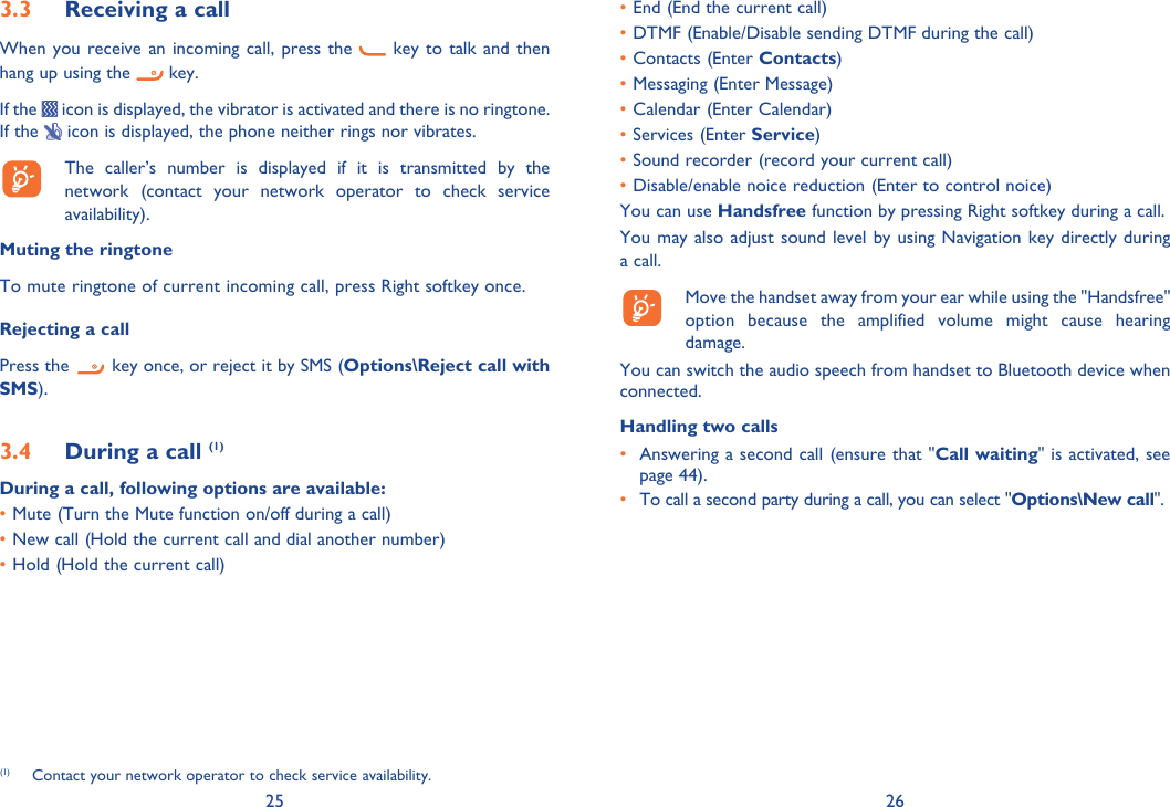 25 263.3  Receiving a callWhen you receive an incoming call, press the   key to talk and then hang up using the   key. If the   icon is displayed, the vibrator is activated and there is no ringtone. If the   icon is displayed, the phone neither rings nor vibrates.  The caller’s number is displayed if it is transmitted by the network (contact your network operator to check service availability).Muting the ringtoneTo mute ringtone of current incoming call, press Right softkey once.Rejecting a callPress the   key once, or reject it by SMS (Options\Reject call with SMS).3.4  During a call (1)During a call, following options are available:• Mute (Turn the Mute function on/off during a call)• New call (Hold the current call and dial another number)• Hold (Hold the current call)(1)  Contact your network operator to check service availability.• End (End the current call)• DTMF (Enable/Disable sending DTMF during the call)• Contacts (Enter Contacts)• Messaging (Enter Message)• Calendar (Enter Calendar)• Services (Enter Service)• Sound recorder (record your current call)• Disable/enable noice reduction (Enter to control noice)You can use Handsfree function by pressing Right softkey during a call.You may also adjust sound level by using Navigation key directly during a call.   Move the handset away from your ear while using the &quot;Handsfree&quot; option because the amplified volume might cause hearing damage.You can switch the audio speech from handset to Bluetooth device when connected.Handling two calls•  Answering a second call (ensure that &quot;Call waiting&quot; is activated, see page 44).• To call a second party during a call, you can select &quot;Options\New call&quot;.