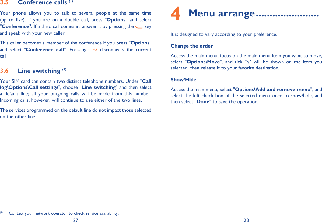 27 283.5 Conference calls (1)Your phone allows you to talk to several people at the same time (up to five). If you are on a double call, press &quot;Options&quot; and select &quot;Conference&quot;. If a third call comes in, answer it by pressing the   key and speak with your new caller.This caller becomes a member of the conference if you press &quot;Options&quot; and select &quot;Conference call&quot;. Pressing   disconnects the current call.3.6 Line switching (1)Your SIM card can contain two distinct telephone numbers. Under &quot;Call log\Options\Call settings&quot;, choose &quot;Line switching&quot; and then select a default line; all your outgoing calls will be made from this number. Incoming calls, however, will continue to use either of the two lines.The services programmed on the default line do not impact those selected on the other line.(1)  Contact your network operator to check service availability.4 Menu arrange .......................It is designed to vary according to your preference.Change the orderAccess the main menu, focus on the main menu item you want to move,  select &quot;Options\Move&quot;, and tick &quot;√&quot; will be shown on the item you selected, then release it to your favorite destination.Show/HideAccess the main menu, select &quot;Options\Add and remove menu&quot;, and select the left check box of the selected menu once to show/hide, and then select &quot;Done&quot; to save the operation.