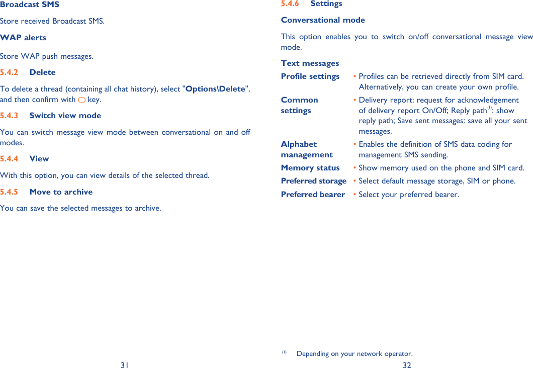 31 32Broadcast SMSStore received Broadcast SMS.WAP alertsStore WAP push messages.5.4.2 DeleteTo delete a thread (containing all chat history), select &quot;Options\Delete&quot;, and then confirm with   key. 5.4.3  Switch view modeYou can switch message view mode between conversational on and off modes.5.4.4 ViewWith this option, you can view details of the selected thread.5.4.5  Move to archiveYou can save the selected messages to archive.5.4.6 SettingsConversational modeThis option enables you to switch on/off conversational message view mode.Text messagesProfile settings •  Profiles can be retrieved directly from SIM card.Alternatively, you can create your own profile.Common settings•  Delivery report: request for acknowledgement of delivery report On/Off; Reply path(1): show reply path; Save sent messages: save all your sent messages.Alphabet management•  Enables the definition of SMS data coding for management SMS sending.Memory status •  Show memory used on the phone and SIM card.Preferred storage •  Select default message storage, SIM or phone.Preferred bearer • Select your preferred bearer.(1)  Depending on your network operator.
