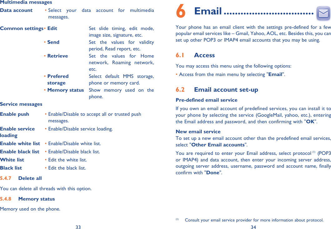 33 34Multimedia messagesData account •  Select your data account for multimedia messages.Common settings• Edit  Set slide timing, edit mode, image size, signature, etc.• Send Set the values for validity period, Read report, etc.• Retrieve Set the values for Home network, Roaming network, etc.•  Prefered storageSelect default MMS storage, phone or memory card.• Memory status Show memory used on the phone.Service messagesEnable push •  Enable/Disable to accept all or trusted push messages.Enable service loading•  Enable/Disable service loading.Enable white list • Enable/Disable white list.Enable black list • Enable/Disable black list.White list • Edit the white list.Black list • Edit the black list.5.4.7 Delete allYou can delete all threads with this option.5.4.8 Memory statusMemory used on the phone.6 Email ................................Your phone has an email client with the settings pre-defined for a few popular email services like – Gmail, Yahoo, AOL, etc. Besides this, you can set up other POP3 or IMAP4 email accounts that you may be using.6.1  AccessYou may access this menu using the following options:• Access from the main menu by selecting &quot;Email&quot;.6.2  Email account set-upPre-defined email serviceIf you own an email account of predefined services, you can install it to your phone by selecting the service (GoogleMail, yahoo, etc.), entering the Email address and password, and then confirming with &quot;OK&quot;. New email serviceTo set up a new email account other than the predefined email services,  select &quot;Other Email accounts&quot;. You are required to enter your Email address, select protocol (1) (POP3 or IMAP4) and data account, then enter your incoming server address, outgoing server address, username, password and account name, finally confirm with &quot;Done&quot;.(1)  Consult your email service provider for more information about protocol.